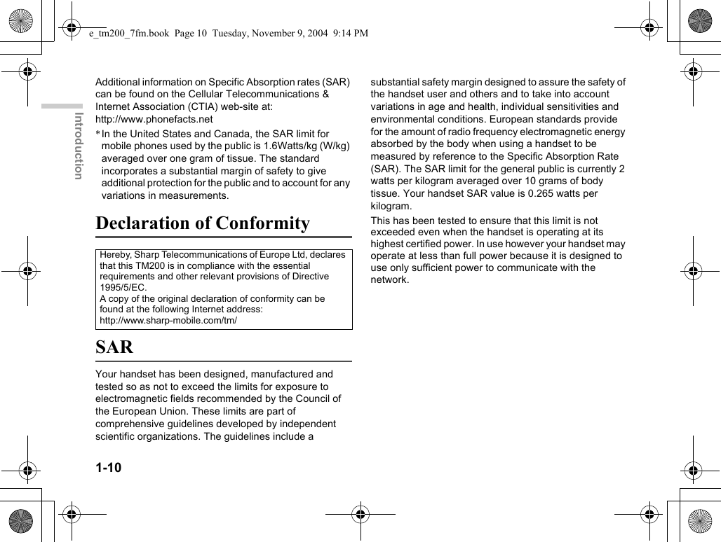 1-10IntroductionAdditional information on Specific Absorption rates (SAR) can be found on the Cellular Telecommunications &amp; Internet Association (CTIA) web-site at: http://www.phonefacts.net*In the United States and Canada, the SAR limit for mobile phones used by the public is 1.6Watts/kg (W/kg) averaged over one gram of tissue. The standard incorporates a substantial margin of safety to give additional protection for the public and to account for any variations in measurements.Declaration of ConformitySARYour handset has been designed, manufactured and tested so as not to exceed the limits for exposure to electromagnetic fields recommended by the Council of the European Union. These limits are part of comprehensive guidelines developed by independent scientific organizations. The guidelines include a substantial safety margin designed to assure the safety of the handset user and others and to take into account variations in age and health, individual sensitivities and environmental conditions. European standards provide for the amount of radio frequency electromagnetic energy absorbed by the body when using a handset to be measured by reference to the Specific Absorption Rate (SAR). The SAR limit for the general public is currently 2 watts per kilogram averaged over 10 grams of body tissue. Your handset SAR value is 0.265 watts per kilogram.This has been tested to ensure that this limit is not exceeded even when the handset is operating at its highest certified power. In use however your handset may operate at less than full power because it is designed to use only sufficient power to communicate with the network.Hereby, Sharp Telecommunications of Europe Ltd, declares that this TM200 is in compliance with the essential requirements and other relevant provisions of Directive 1995/5/EC.A copy of the original declaration of conformity can be found at the following Internet address:http://www.sharp-mobile.com/tm/e_tm200_7fm.book  Page 10  Tuesday, November 9, 2004  9:14 PM