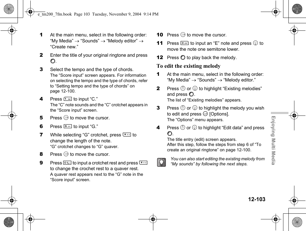 12-103Enjoying Multi Media1At the main menu, select in the following order: “My Media” → “Sounds” → “Melody editor” → “Create new.”2Enter the title of your original ringtone and press B.3Select the tempo and the type of chords.The “Score input” screen appears. For information on selecting the tempo and the type of chords, refer to “Setting tempo and the type of chords” on page 12-100.4Press G to input “C.”The “C” note sounds and the “C” crotchet appears in the “Score input” screen.5Press d to move the cursor.6Press K to input “G.”7While selecting “G” crotchet, press P to change the length of the note.“G” crotchet changes to “G” quaver.8Press d to move the cursor.9Press Q to input a crotchet rest and press P to change the crochet rest to a quaver rest.A quaver rest appears next to the “G” note in the “Score input” screen.10 Press d to move the cursor.11 Press I to input an “E” note and press b to move the note one semitone lower.12 Press B to play back the melody.To edit the existing melody1At the main menu, select in the following order: “My Media” → “Sounds” → “Melody editor.”2Press a or b to highlight “Existing melodies” and press B.The list of “Existing melodies” appears.3Press a or b to highlight the melody you wish to edit and press C [Options].The “Options” menu appears.4Press a or b to highlight “Edit data” and press B.The title entry (edit) screen appears.After this step, follow the steps from step 6 of “To create an original ringtone” on page 12-100.You can also start editing the existing melody from “My sounds” by following the next steps.e_tm200_7fm.book  Page 103  Tuesday, November 9, 2004  9:14 PM