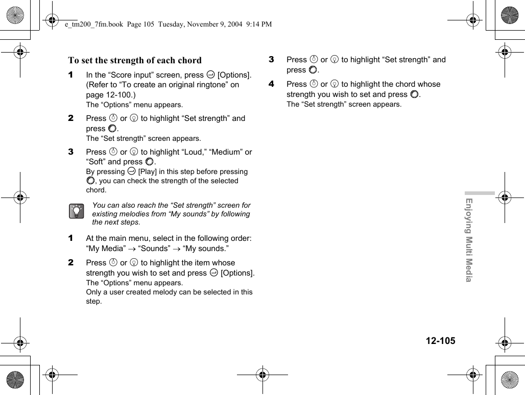 12-105Enjoying Multi MediaTo set the strength of each chord1In the “Score input” screen, press C [Options]. (Refer to “To create an original ringtone” on page 12-100.)The “Options” menu appears.2Press a or b to highlight “Set strength” and press B.The “Set strength” screen appears.3Press a or b to highlight “Loud,” “Medium” or “Soft” and press B.By pressing C [Play] in this step before pressing B, you can check the strength of the selected chord.1At the main menu, select in the following order: “My Media” → “Sounds” → “My sounds.”2Press a or b to highlight the item whose strength you wish to set and press C [Options].The “Options” menu appears.Only a user created melody can be selected in this step.3Press a or b to highlight “Set strength” and press B.4Press a or b to highlight the chord whose strength you wish to set and press B.The “Set strength” screen appears.You can also reach the “Set strength” screen for existing melodies from “My sounds” by following the next steps.e_tm200_7fm.book  Page 105  Tuesday, November 9, 2004  9:14 PM