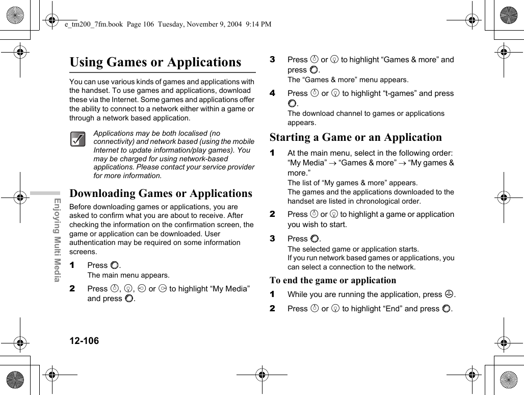 12-106Enjoying Multi MediaUsing Games or ApplicationsYou can use various kinds of games and applications with the handset. To use games and applications, download these via the Internet. Some games and applications offer the ability to connect to a network either within a game or through a network based application.Downloading Games or ApplicationsBefore downloading games or applications, you are asked to confirm what you are about to receive. After checking the information on the confirmation screen, the game or application can be downloaded. User authentication may be required on some information screens.1Press B.The main menu appears.2Press a, b, c or d to highlight “My Media” and press B.3Press a or b to highlight “Games &amp; more” and press B.The “Games &amp; more” menu appears.4Press a or b to highlight “t-games” and press B.The download channel to games or applications appears.Starting a Game or an Application1At the main menu, select in the following order: “My Media” → “Games &amp; more” → “My games &amp; more.”The list of “My games &amp; more” appears.The games and the applications downloaded to the handset are listed in chronological order.2Press a or b to highlight a game or application you wish to start.3Press B.The selected game or application starts.If you run network based games or applications, you can select a connection to the network.To end the game or application1While you are running the application, press F.2Press a or b to highlight “End” and press B.Applications may be both localised (no connectivity) and network based (using the mobile Internet to update information/play games). You may be charged for using network-based applications. Please contact your service provider for more information.e_tm200_7fm.book  Page 106  Tuesday, November 9, 2004  9:14 PM