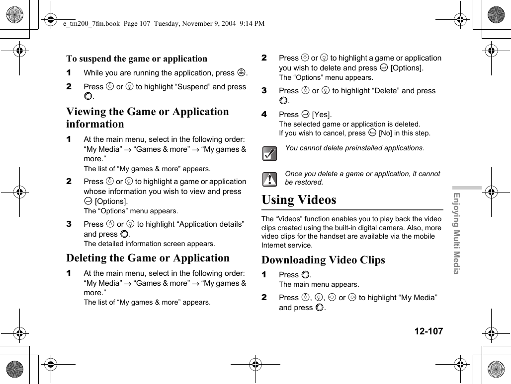 12-107Enjoying Multi MediaTo suspend the game or application1While you are running the application, press F.2Press a or b to highlight “Suspend” and press B.Viewing the Game or Application information1At the main menu, select in the following order: “My Media” → “Games &amp; more” → “My games &amp; more.”The list of “My games &amp; more” appears.2Press a or b to highlight a game or application whose information you wish to view and press C [Options].The “Options” menu appears.3Press a or b to highlight “Application details” and press B.The detailed information screen appears.Deleting the Game or Application1At the main menu, select in the following order: “My Media” → “Games &amp; more” → “My games &amp; more.”The list of “My games &amp; more” appears.2Press a or b to highlight a game or application you wish to delete and press C [Options].The “Options” menu appears.3Press a or b to highlight “Delete” and press B.4Press C [Yes].The selected game or application is deleted.If you wish to cancel, press A [No] in this step.Using VideosThe “Videos” function enables you to play back the video clips created using the built-in digital camera. Also, more video clips for the handset are available via the mobile Internet service.Downloading Video Clips1Press B.The main menu appears.2Press a, b, c or d to highlight “My Media” and press B.You cannot delete preinstalled applications.Once you delete a game or application, it cannot be restored.e_tm200_7fm.book  Page 107  Tuesday, November 9, 2004  9:14 PM