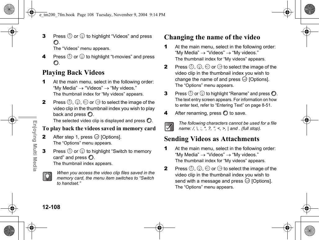 12-108Enjoying Multi Media3Press a or b to highlight “Videos” and press B.The “Videos” menu appears.4Press a or b to highlight “t-movies” and press B.Playing Back Videos1At the main menu, select in the following order: “My Media” → “Videos” → “My videos.”The thumbnail index for “My videos” appears.2Press a, b, c or d to select the image of the video clip in the thumbnail index you wish to play back and press B.The selected video clip is displayed and press B.To play back the videos saved in memory card2After step 1, press C [Options].The “Options” menu appears.3Press a or b to highlight “Switch to memory card” and press B.The thumbnail index appears.Changing the name of the video1At the main menu, select in the following order: “My Media” → “Videos” → “My videos.”The thumbnail index for “My videos” appears.2Press a, b, c or d to select the image of the video clip in the thumbnail index you wish to change the name of and press C [Options].The “Options” menu appears.3Press a or b to highlight “Rename” and press B.The text entry screen appears. For information on how to enter text, refer to “Entering Text” on page 8-51.4After renaming, press B to save.Sending Videos as Attachments1At the main menu, select in the following order: “My Media” → “Videos” → “My videos.”The thumbnail index for “My videos” appears.2Press a, b, c or d to select the image of the video clip in the thumbnail index you wish to send with a message and press C [Options].The “Options” menu appears.When you access the video clip files saved in the memory card, the menu item switches to “Switch to handset.”The following characters cannot be used for a file name: /, \, :, *, ?, &quot;, &lt;, &gt;, | and . (full stop).e_tm200_7fm.book  Page 108  Tuesday, November 9, 2004  9:14 PM