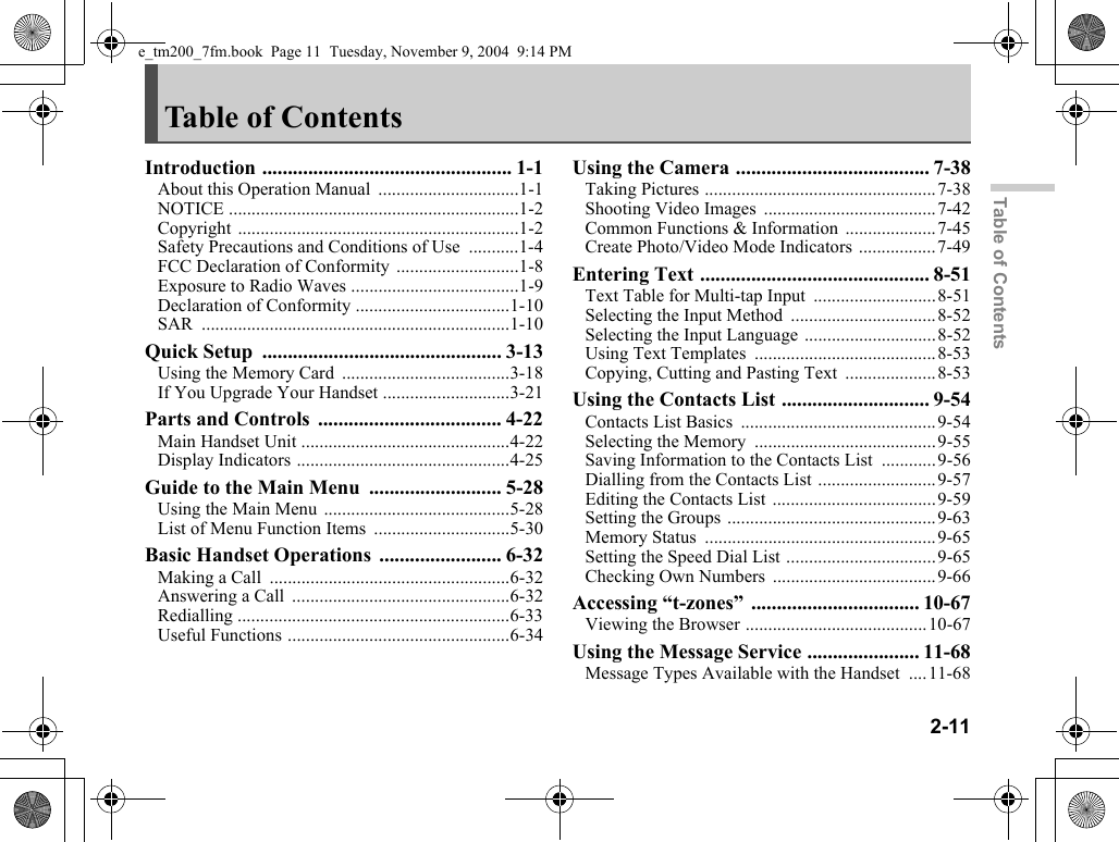 2-11Table of ContentsTable of ContentsIntroduction ................................................. 1-1About this Operation Manual ...............................1-1NOTICE ................................................................1-2Copyright ..............................................................1-2Safety Precautions and Conditions of Use ...........1-4FCC Declaration of Conformity ...........................1-8Exposure to Radio Waves .....................................1-9Declaration of Conformity ..................................1-10SAR ....................................................................1-10Quick Setup ............................................... 3-13Using the Memory Card .....................................3-18If You Upgrade Your Handset ............................3-21Parts and Controls .................................... 4-22Main Handset Unit ..............................................4-22Display Indicators ...............................................4-25Guide to the Main Menu .......................... 5-28Using the Main Menu .........................................5-28List of Menu Function Items ..............................5-30Basic Handset Operations ........................ 6-32Making a Call .....................................................6-32Answering a Call ................................................6-32Redialling ............................................................6-33Useful Functions .................................................6-34Using the Camera ...................................... 7-38Taking Pictures ...................................................7-38Shooting Video Images ......................................7-42Common Functions &amp; Information ....................7-45Create Photo/Video Mode Indicators .................7-49Entering Text ............................................. 8-51Text Table for Multi-tap Input ...........................8-51Selecting the Input Method ................................8-52Selecting the Input Language .............................8-52Using Text Templates ........................................8-53Copying, Cutting and Pasting Text ....................8-53Using the Contacts List ............................. 9-54Contacts List Basics ...........................................9-54Selecting the Memory ........................................9-55Saving Information to the Contacts List ............9-56Dialling from the Contacts List ..........................9-57Editing the Contacts List ....................................9-59Setting the Groups ..............................................9-63Memory Status ...................................................9-65Setting the Speed Dial List .................................9-65Checking Own Numbers ....................................9-66Accessing “t-zones” ................................. 10-67Viewing the Browser ........................................10-67Using the Message Service ...................... 11-68Message Types Available with the Handset ....11-68e_tm200_7fm.book  Page 11  Tuesday, November 9, 2004  9:14 PM