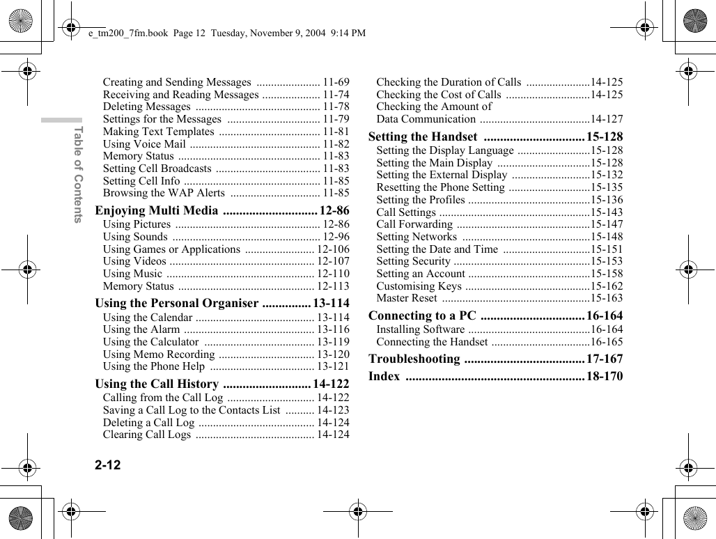2-12Table of ContentsCreating and Sending Messages ...................... 11-69Receiving and Reading Messages .................... 11-74Deleting Messages ........................................... 11-78Settings for the Messages ................................ 11-79Making Text Templates ................................... 11-81Using Voice Mail ............................................. 11-82Memory Status ................................................. 11-83Setting Cell Broadcasts .................................... 11-83Setting Cell Info ............................................... 11-85Browsing the WAP Alerts ............................... 11-85Enjoying Multi Media ............................. 12-86Using Pictures .................................................. 12-86Using Sounds ................................................... 12-96Using Games or Applications ........................ 12-106Using Videos .................................................. 12-107Using Music ................................................... 12-110Memory Status ............................................... 12-113Using the Personal Organiser ............... 13-114Using the Calendar ......................................... 13-114Using the Alarm ............................................. 13-116Using the Calculator ...................................... 13-119Using Memo Recording ................................. 13-120Using the Phone Help .................................... 13-121Using the Call History ........................... 14-122Calling from the Call Log .............................. 14-122Saving a Call Log to the Contacts List .......... 14-123Deleting a Call Log ........................................ 14-124Clearing Call Logs ......................................... 14-124Checking the Duration of Calls ......................14-125Checking the Cost of Calls .............................14-125Checking the Amount of Data Communication ......................................14-127Setting the Handset ............................... 15-128Setting the Display Language .........................15-128Setting the Main Display ................................15-128Setting the External Display ...........................15-132Resetting the Phone Setting ............................15-135Setting the Profiles ..........................................15-136Call Settings ....................................................15-143Call Forwarding ..............................................15-147Setting Networks ............................................15-148Setting the Date and Time ..............................15-151Setting Security ...............................................15-153Setting an Account ..........................................15-158Customising Keys ...........................................15-162Master Reset ...................................................15-163Connecting to a PC ................................16-164Installing Software ..........................................16-164Connecting the Handset ..................................16-165Troubleshooting ..................................... 17-167Index ....................................................... 18-170e_tm200_7fm.book  Page 12  Tuesday, November 9, 2004  9:14 PM