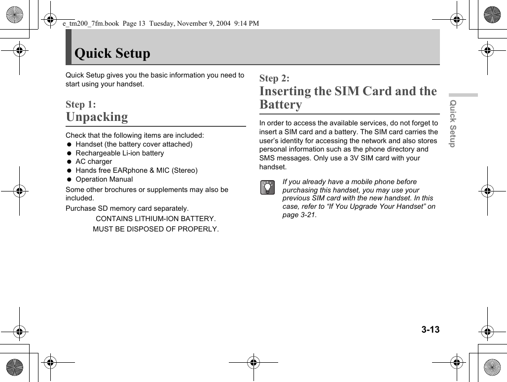 3-13Quick SetupQuick SetupQuick Setup gives you the basic information you need to start using your handset.Step 1:UnpackingCheck that the following items are included: Handset (the battery cover attached) Rechargeable Li-ion battery AC charger Hands free EARphone &amp; MIC (Stereo) Operation ManualSome other brochures or supplements may also be included.Purchase SD memory card separately.CONTAINS LITHIUM-ION BATTERY.MUST BE DISPOSED OF PROPERLY.Step 2:Inserting the SIM Card and the BatteryIn order to access the available services, do not forget to insert a SIM card and a battery. The SIM card carries the user’s identity for accessing the network and also stores personal information such as the phone directory and SMS messages. Only use a 3V SIM card with your handset.If you already have a mobile phone before purchasing this handset, you may use your previous SIM card with the new handset. In this case, refer to “If You Upgrade Your Handset” on page 3-21.e_tm200_7fm.book  Page 13  Tuesday, November 9, 2004  9:14 PM