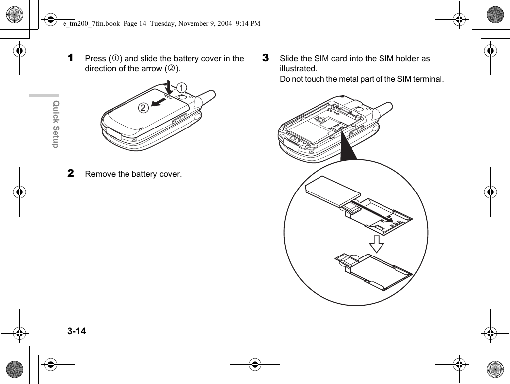 3-14Quick Setup1Press (c) and slide the battery cover in the direction of the arrow (d).2Remove the battery cover.3Slide the SIM card into the SIM holder as illustrated.Do not touch the metal part of the SIM terminal.21e_tm200_7fm.book  Page 14  Tuesday, November 9, 2004  9:14 PM