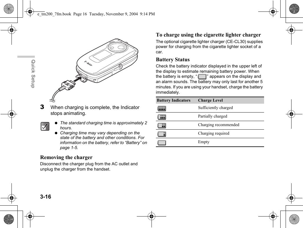 3-16Quick Setup3When charging is complete, the Indicator stops animating.Removing the chargerDisconnect the charger plug from the AC outlet and unplug the charger from the handset.To charge using the cigarette lighter chargerThe optional cigarette lighter charger (CE-CL30) supplies power for charging from the cigarette lighter socket of a car.Battery StatusCheck the battery indicator displayed in the upper left of the display to estimate remaining battery power. When the battery is empty, “ ” appears on the display and an alarm sounds. The battery may only last for another 5 minutes. If you are using your handset, charge the battery immediately. The standard charging time is approximately 2 hours. Charging time may vary depending on the state of the battery and other conditions. For information on the battery, refer to “Battery” on page 1-5.Battery Indicators Charge LevelSufficiently chargedPartially chargedCharging recommendedCharging requiredEmptye_tm200_7fm.book  Page 16  Tuesday, November 9, 2004  9:14 PM