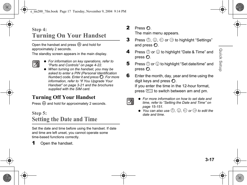 3-17Quick SetupStep 4:Turning On Your HandsetOpen the handset and press F and hold for approximately 2 seconds.The standby screen appears in the main display.Turning Off Your HandsetPress F and hold for approximately 2 seconds.Step 5:Setting the Date and TimeSet the date and time before using the handset. If date and time are left unset, you cannot operate some time-based functions correctly.1Open the handset.2Press B.The main menu appears.3Press a, b, c or d to highlight “Settings” and press B.4Press a or b to highlight “Date &amp; Time” and press B.5Press a or b to highlight “Set date/time” and press B.6Enter the month, day, year and time using the digit keys and press B.If you enter the time in the 12-hour format, press P to switch between am and pm. For information on key operations, refer to “Parts and Controls” on page 4-22. When turning on the handset, you may be asked to enter a PIN (Personal Identification Number) code. Enter it and press B. For more information, refer to “If You Upgrade Your Handset” on page 3-21 and the brochures supplied with the SIM card. For more information on how to set date and time, refer to “Setting the Date and Time” on page 15-151. You can also use a, b, c or d to edit the date and time.e_tm200_7fm.book  Page 17  Tuesday, November 9, 2004  9:14 PM