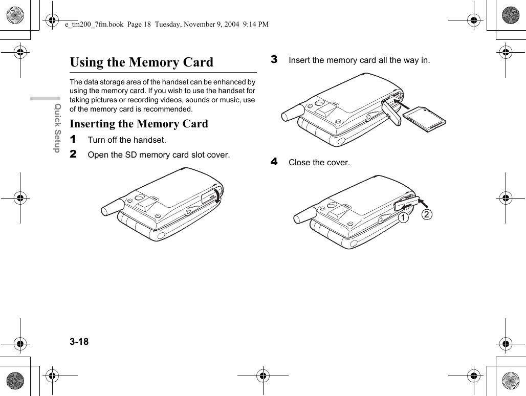 3-18Quick SetupUsing the Memory CardThe data storage area of the handset can be enhanced by using the memory card. If you wish to use the handset for taking pictures or recording videos, sounds or music, use of the memory card is recommended.Inserting the Memory Card1Turn off the handset.2Open the SD memory card slot cover.3Insert the memory card all the way in.4Close the cover.21e_tm200_7fm.book  Page 18  Tuesday, November 9, 2004  9:14 PM