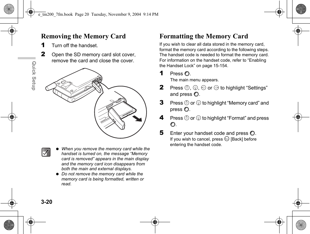 3-20Quick SetupRemoving the Memory Card1Turn off the handset.2Open the SD memory card slot cover, remove the card and close the cover.Formatting the Memory CardIf you wish to clear all data stored in the memory card, format the memory card according to the following steps. The handset code is needed to format the memory card.For information on the handset code, refer to “Enabling the Handset Lock” on page 15-154.1Press B.The main menu appears.2Press a, b, c or d to highlight “Settings” and press B.3Press a or b to highlight “Memory card” and press B.4Press a or b to highlight “Format” and press B.5Enter your handset code and press B.If you wish to cancel, press A [Back] before entering the handset code. When you remove the memory card while the handset is turned on, the message “Memory card is removed” appears in the main display and the memory card icon disappears from both the main and external displays. Do not remove the memory card while the memory card is being formatted, written or read.e_tm200_7fm.book  Page 20  Tuesday, November 9, 2004  9:14 PM