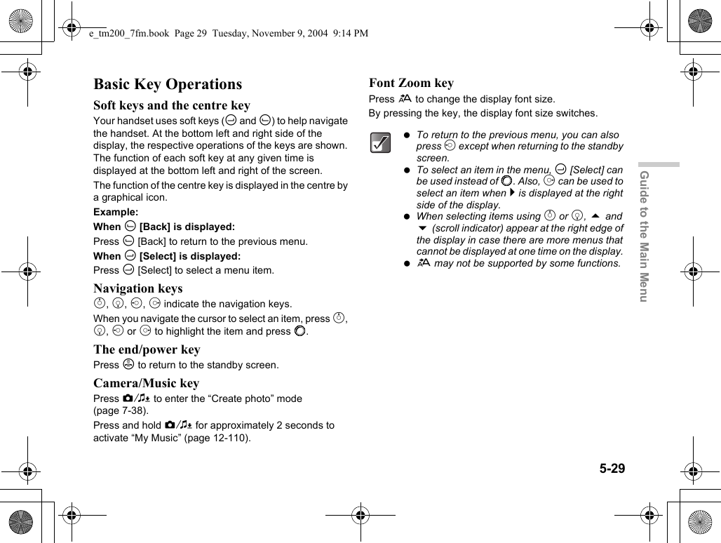 5-29Guide to the Main MenuBasic Key OperationsSoft keys and the centre keyYour handset uses soft keys (C and A) to help navigate the handset. At the bottom left and right side of the display, the respective operations of the keys are shown. The function of each soft key at any given time is displayed at the bottom left and right of the screen.The function of the centre key is displayed in the centre by a graphical icon.Example:When A [Back] is displayed:Press A [Back] to return to the previous menu.When C [Select] is displayed:Press C [Select] to select a menu item.Navigation keysa, b, c, d indicate the navigation keys. When you navigate the cursor to select an item, press a, b, c or d to highlight the item and press B.The end/power keyPress F to return to the standby screen.Camera/Music keyPress Y to enter the “Create photo” mode (page 7-38).Press and hold Y for approximately 2 seconds to activate “My Music” (page 12-110).Font Zoom keyPress h to change the display font size.By pressing the key, the display font size switches. To return to the previous menu, you can also press c except when returning to the standby screen. To select an item in the menu, C [Select] can be used instead of B. Also, d can be used to select an item when e is displayed at the right side of the display. When selecting items using a or b,  and  (scroll indicator) appear at the right edge of the display in case there are more menus that cannot be displayed at one time on the display.  h may not be supported by some functions.e_tm200_7fm.book  Page 29  Tuesday, November 9, 2004  9:14 PM