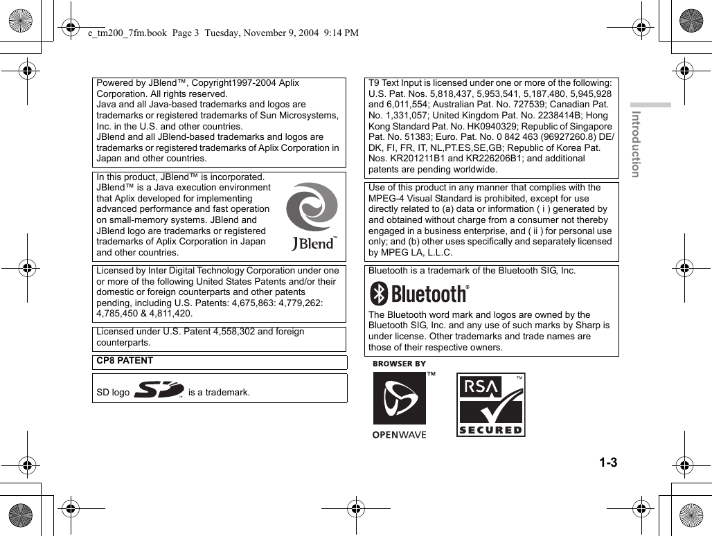 1-3IntroductionPowered by JBlend™, Copyright1997-2004 Aplix Corporation. All rights reserved.Java and all Java-based trademarks and logos are trademarks or registered trademarks of Sun Microsystems, Inc. in the U.S. and other countries.JBlend and all JBlend-based trademarks and logos are trademarks or registered trademarks of Aplix Corporation in Japan and other countries.In this product, JBlend™ is incorporated. JBlend™ is a Java execution environment that Aplix developed for implementing advanced performance and fast operation on small-memory systems. JBlend and JBlend logo are trademarks or registered trademarks of Aplix Corporation in Japan and other countries.Licensed by Inter Digital Technology Corporation under one or more of the following United States Patents and/or their domestic or foreign counterparts and other patents pending, including U.S. Patents: 4,675,863: 4,779,262: 4,785,450 &amp; 4,811,420.Licensed under U.S. Patent 4,558,302 and foreign counterparts.CP8 PATENTSD logo   is a trademark.T9 Text Input is licensed under one or more of the following: U.S. Pat. Nos. 5,818,437, 5,953,541, 5,187,480, 5,945,928 and 6,011,554; Australian Pat. No. 727539; Canadian Pat. No. 1,331,057; United Kingdom Pat. No. 2238414B; Hong Kong Standard Pat. No. HK0940329; Republic of Singapore Pat. No. 51383; Euro. Pat. No. 0 842 463 (96927260.8) DE/DK, FI, FR, IT, NL,PT.ES,SE,GB; Republic of Korea Pat. Nos. KR201211B1 and KR226206B1; and additional patents are pending worldwide.Use of this product in any manner that complies with the MPEG-4 Visual Standard is prohibited, except for use directly related to (a) data or information ( i ) generated by and obtained without charge from a consumer not thereby engaged in a business enterprise, and ( ii ) for personal use only; and (b) other uses specifically and separately licensed by MPEG LA, L.L.C.Bluetooth is a trademark of the Bluetooth SIG, Inc.The Bluetooth word mark and logos are owned by the Bluetooth SIG, Inc. and any use of such marks by Sharp is under license. Other trademarks and trade names are those of their respective owners.e_tm200_7fm.book  Page 3  Tuesday, November 9, 2004  9:14 PM