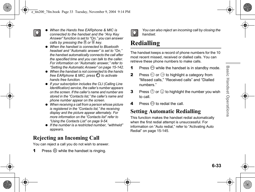 6-33Basic Handset OperationsRejecting an Incoming CallYou can reject a call you do not wish to answer.1Press F while the handset is ringing.RediallingThe handset keeps a record of phone numbers for the 10 most recent missed, received or dialled calls. You can retrieve these phone numbers to make calls.1Press D while the handset is in standby mode.2Press c or d to highlight a category from “Missed calls,” “Received calls” and “Dialled numbers.”3Press a or b to highlight the number you wish to call.4Press D to redial the call.Setting Automatic RediallingThis function makes the handset redial automatically when the first redial attempt is unsuccessful. For information on “Auto redial,” refer to “Activating Auto Redial” on page 15-145. When the Hands free EARphone &amp; MIC is connected to the handset and the “Any Key Answer” function is set to “On,” you can answer calls by pressing the V or W key. When the handset is connected to Bluetooth headset and “Automatic answer” is set to “On,” the handset automatically connects the call after the specified time and you can talk to the caller. For information on “Automatic answer,” refer to “Setting the Automatic Answer” on page 15-142. When the handset is not connected to the hands free EARphone &amp; MIC, press B to activate hands free function. If your subscription includes the CLI (Calling Line Identification) service, the caller’s number appears on the screen. If the caller’s name and number are stored in the “Contacts list,” the caller’s name and phone number appear on the screen. When receiving a call from a person whose picture is registered in the “Contacts list,” the receiving display and the picture appear alternately. For more information on the “Contacts list” refer to “Using the Contacts List” on page 9-54. If the number is a restricted number, “withheld” appears.You can also reject an incoming call by closing the handset.e_tm200_7fm.book  Page 33  Tuesday, November 9, 2004  9:14 PM