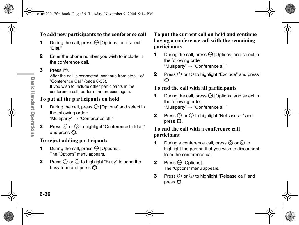 6-36Basic Handset OperationsTo add new participants to the conference call1During the call, press C [Options] and select “Dial.”2Enter the phone number you wish to include in the conference call.3Press D.After the call is connected, continue from step 1 of “Conference Call” (page 6-35).If you wish to include other participants in the conference call, perform the process again.To put all the participants on hold1During the call, press C [Options] and select in the following order: “Multiparty” →“Conference all.”2Press a or b to highlight “Conference hold all” and press B.To reject adding participants1During the call, press C [Options].The “Options” menu appears.2Press a or b to highlight “Busy” to send the busy tone and press B.To put the current call on hold and continue having a conference call with the remaining participants1During the call, press C [Options] and select in the following order: “Multiparty” →“Conference all.”2Press a or b to highlight “Exclude” and press B.To end the call with all participants1During the call, press C [Options] and select in the following order: “Multiparty” →“Conference all.”2Press a or b to highlight “Release all” and press B.To end the call with a conference call participant1During a conference call, press a or b to highlight the person that you wish to disconnect from the conference call.2Press C [Options].The “Options” menu appears.3Press a or b to highlight “Release call” and press B.e_tm200_7fm.book  Page 36  Tuesday, November 9, 2004  9:14 PM