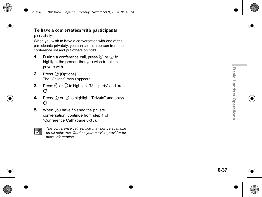 6-37Basic Handset OperationsTo have a conversation with participants privatelyWhen you wish to have a conversation with one of the participants privately, you can select a person from the conference list and put others on hold.1During a conference call, press a or b to highlight the person that you wish to talk in private with.2Press C [Options].The “Options” menu appears.3Press a or b to highlight “Multiparty” and press B.4Press a or b to highlight “Private” and press B.5When you have finished the private conversation, continue from step 1 of “Conference Call” (page 6-35).The conference call service may not be available on all networks. Contact your service provider for more information.e_tm200_7fm.book  Page 37  Tuesday, November 9, 2004  9:14 PM