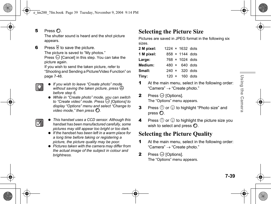 7-39Using the Camera5Press B.The shutter sound is heard and the shot picture appears.6Press W to save the picture.The picture is saved to “My photos.”Press A [Cancel] in this step. You can take the picture again.If you wish to send the taken picture, refer to “Shooting and Sending a Picture/Video Function” on page 7-48.Selecting the Picture SizePictures are saved in JPEG format in the following six sizes.2 M pixel: 1224 × 1632 dots1 M pixel: 858 × 1144 dotsLarge: 768 × 1024 dotsMedium: 480 × 640 dotsSmall: 240 × 320 dotsTiny: 120 × 160 dots1At the main menu, select in the following order: “Camera” → “Create photo.”2Press C [Options].The “Options” menu appears.3Press a or b to highlight “Photo size” and press B.4Press a or b to highlight the picture size you wish to select and press B.Selecting the Picture Quality1At the main menu, select in the following order: “Camera” → “Create photo.”2Press C [Options].The “Options” menu appears. If you wish to leave “Create photo” mode without saving the taken picture, press F before step 6. While in “Create photo” mode, you can switch to “Create video” mode. Press C [Options] to display “Options” menu and select “Change to video mode,” then press B. This handset uses a CCD sensor. Although this handset has been manufactured carefully, some pictures may still appear too bright or too dark. If the handset has been left in a warm place for a long time before taking or registering a picture, the picture quality may be poor. Pictures taken with the camera may differ from the actual image of the subject in colour and brightness.e_tm200_7fm.book  Page 39  Tuesday, November 9, 2004  9:14 PM