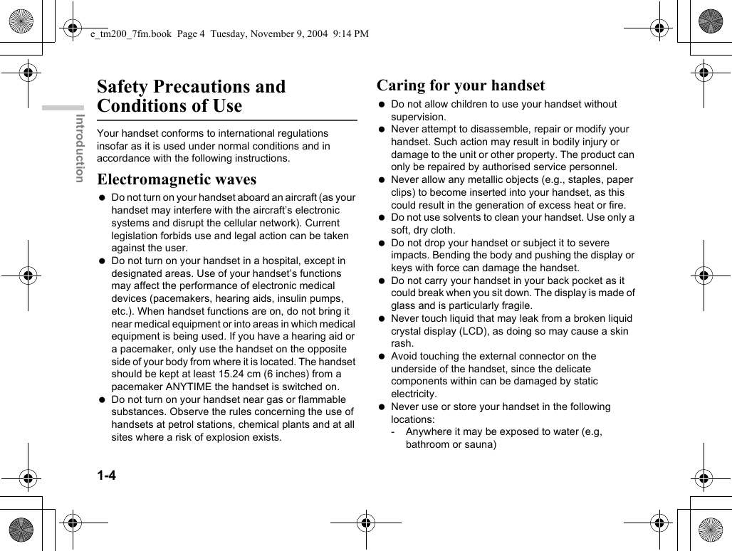 1-4IntroductionSafety Precautions and Conditions of UseYour handset conforms to international regulations insofar as it is used under normal conditions and in accordance with the following instructions.Electromagnetic waves Do not turn on your handset aboard an aircraft (as your handset may interfere with the aircraft’s electronic systems and disrupt the cellular network). Current legislation forbids use and legal action can be taken against the user. Do not turn on your handset in a hospital, except in designated areas. Use of your handset’s functions may affect the performance of electronic medical devices (pacemakers, hearing aids, insulin pumps, etc.). When handset functions are on, do not bring it near medical equipment or into areas in which medical equipment is being used. If you have a hearing aid or a pacemaker, only use the handset on the opposite side of your body from where it is located. The handset should be kept at least 15.24 cm (6 inches) from a pacemaker ANYTIME the handset is switched on. Do not turn on your handset near gas or flammable substances. Observe the rules concerning the use of handsets at petrol stations, chemical plants and at all sites where a risk of explosion exists.Caring for your handset Do not allow children to use your handset without supervision. Never attempt to disassemble, repair or modify your handset. Such action may result in bodily injury or damage to the unit or other property. The product can only be repaired by authorised service personnel. Never allow any metallic objects (e.g., staples, paper clips) to become inserted into your handset, as this could result in the generation of excess heat or fire. Do not use solvents to clean your handset. Use only a soft, dry cloth. Do not drop your handset or subject it to severe impacts. Bending the body and pushing the display or keys with force can damage the handset. Do not carry your handset in your back pocket as it could break when you sit down. The display is made of glass and is particularly fragile. Never touch liquid that may leak from a broken liquid crystal display (LCD), as doing so may cause a skin rash. Avoid touching the external connector on the underside of the handset, since the delicate components within can be damaged by static electricity. Never use or store your handset in the following locations:- Anywhere it may be exposed to water (e.g, bathroom or sauna)e_tm200_7fm.book  Page 4  Tuesday, November 9, 2004  9:14 PM