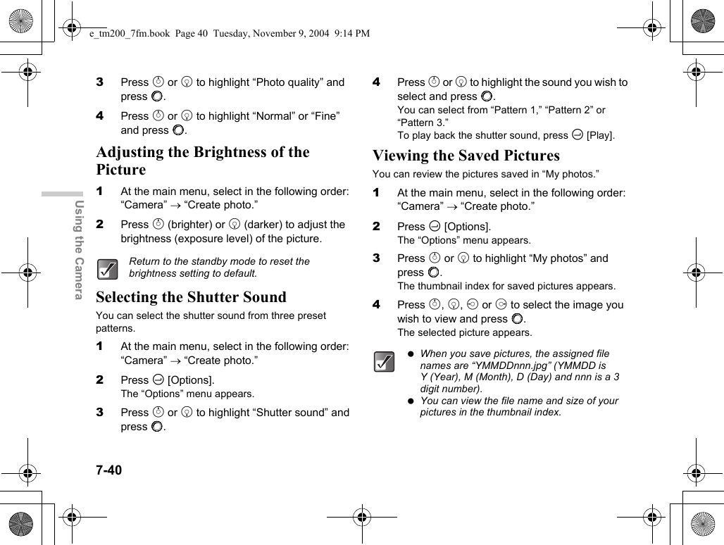 7-40Using the Camera3Press a or b to highlight “Photo quality” and press B.4Press a or b to highlight “Normal” or “Fine” and press B.Adjusting the Brightness of the Picture1At the main menu, select in the following order: “Camera” → “Create photo.”2Press a (brighter) or b (darker) to adjust the brightness (exposure level) of the picture.Selecting the Shutter SoundYou can select the shutter sound from three preset patterns.1At the main menu, select in the following order: “Camera” → “Create photo.”2Press C [Options].The “Options” menu appears.3Press a or b to highlight “Shutter sound” and press B.4Press a or b to highlight the sound you wish to select and press B.You can select from “Pattern 1,” “Pattern 2” or “Pattern 3.”To play back the shutter sound, press C [Play].Viewing the Saved PicturesYou can review the pictures saved in “My photos.”1At the main menu, select in the following order: “Camera” → “Create photo.”2Press C [Options].The “Options” menu appears.3Press a or b to highlight “My photos” and press B.The thumbnail index for saved pictures appears.4Press a, b, c or d to select the image you wish to view and press B.The selected picture appears.Return to the standby mode to reset the brightness setting to default. When you save pictures, the assigned file names are “YMMDDnnn.jpg” (YMMDD is Y (Year), M (Month), D (Day) and nnn is a 3 digit number). You can view the file name and size of your pictures in the thumbnail index.e_tm200_7fm.book  Page 40  Tuesday, November 9, 2004  9:14 PM