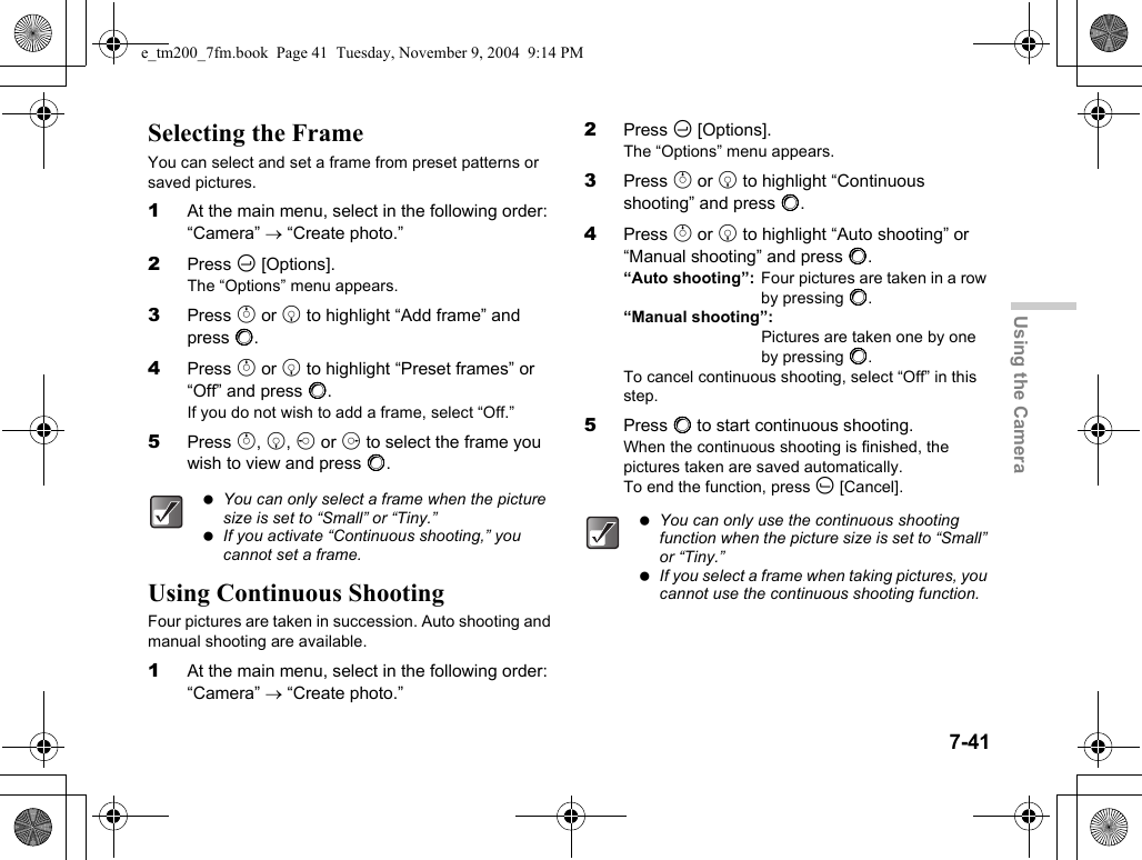 7-41Using the CameraSelecting the FrameYou can select and set a frame from preset patterns or saved pictures.1At the main menu, select in the following order: “Camera” → “Create photo.”2Press C [Options].The “Options” menu appears.3Press a or b to highlight “Add frame” and press B.4Press a or b to highlight “Preset frames” or “Off” and press B.If you do not wish to add a frame, select “Off.”5Press a, b, c or d to select the frame you wish to view and press B.Using Continuous ShootingFour pictures are taken in succession. Auto shooting and manual shooting are available.1At the main menu, select in the following order: “Camera” → “Create photo.”2Press C [Options].The “Options” menu appears.3Press a or b to highlight “Continuous shooting” and press B.4Press a or b to highlight “Auto shooting” or “Manual shooting” and press B.“Auto shooting”: Four pictures are taken in a row by pressing B.“Manual shooting”:Pictures are taken one by one by pressing B.To cancel continuous shooting, select “Off” in this step.5Press B to start continuous shooting.When the continuous shooting is finished, the pictures taken are saved automatically.To end the function, press A [Cancel]. You can only select a frame when the picture size is set to “Small” or “Tiny.” If you activate “Continuous shooting,” you cannot set a frame. You can only use the continuous shooting function when the picture size is set to “Small” or “Tiny.” If you select a frame when taking pictures, you cannot use the continuous shooting function.e_tm200_7fm.book  Page 41  Tuesday, November 9, 2004  9:14 PM