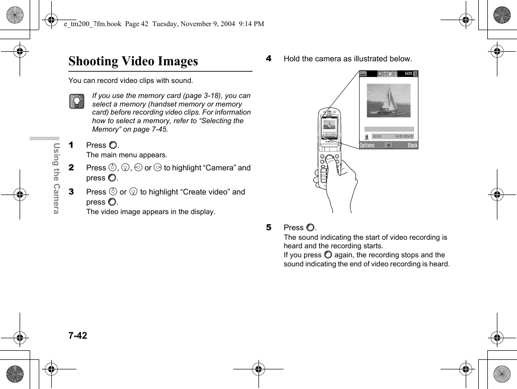 7-42Using the CameraShooting Video ImagesYou can record video clips with sound.1Press B.The main menu appears.2Press a, b, c or d to highlight “Camera” and press B.3Press a or b to highlight “Create video” and press B.The video image appears in the display.4Hold the camera as illustrated below.5Press B.The sound indicating the start of video recording is heard and the recording starts.If you press B again, the recording stops and the sound indicating the end of video recording is heard.If you use the memory card (page 3-18), you can select a memory (handset memory or memory card) before recording video clips. For information how to select a memory, refer to “Selecting the Memory” on page 7-45.e_tm200_7fm.book  Page 42  Tuesday, November 9, 2004  9:14 PM