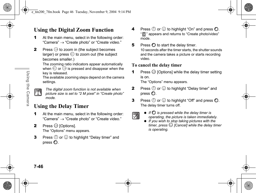 7-46Using the CameraUsing the Digital Zoom Function1At the main menu, select in the following order: “Camera” → “Create photo” or “Create video.”2Press d to zoom in (the subject becomes larger) or press c to zoom out (the subject becomes smaller.)The zooming ratio indicators appear automatically when c or d is pressed and disappear when the key is released.The available zooming steps depend on the camera settings.Using the Delay Timer1At the main menu, select in the following order: “Camera” → “Create photo” or “Create video.”2Press C [Options].The “Options” menu appears.3Press a or b to highlight “Delay timer” and press B.4Press a or b to highlight “On” and press B.“ ” appears and returns to “Create photo/video” mode.5Press B to start the delay timer.10 seconds after the timer starts, the shutter sounds and the camera takes a picture or starts recording video.To cancel the delay timer1Press C [Options] while the delay timer setting is on.The “Options” menu appears.2Press a or b to highlight “Delay timer” and press B.3Press a or b to highlight “Off” and press B.The delay timer turns off.The digital zoom function is not available when picture size is set to “2 M pixel” in “Create photo” mode. If B is pressed while the delay timer is operating, the picture is taken immediately. If you wish to stop taking pictures with the timer, press A [Cancel] while the delay timer is operating.e_tm200_7fm.book  Page 46  Tuesday, November 9, 2004  9:14 PM