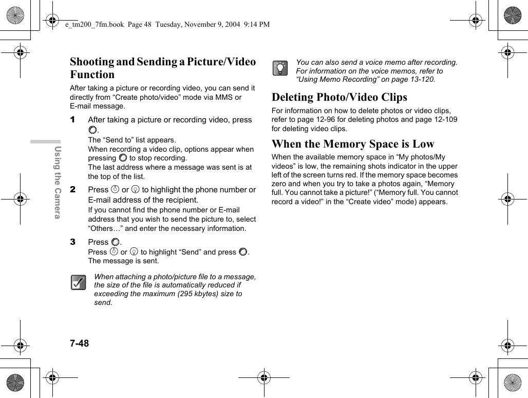 7-48Using the CameraShooting and Sending a Picture/Video FunctionAfter taking a picture or recording video, you can send it directly from “Create photo/video” mode via MMS or E-mail message.1After taking a picture or recording video, press B.The “Send to” list appears.When recording a video clip, options appear when pressing B to stop recording.The last address where a message was sent is at the top of the list.2Press a or b to highlight the phone number or E-mail address of the recipient. If you cannot find the phone number or E-mail address that you wish to send the picture to, select “Others…” and enter the necessary information.3Press B.Press a or b to highlight “Send” and press B. The message is sent.Deleting Photo/Video ClipsFor information on how to delete photos or video clips, refer to page 12-96 for deleting photos and page 12-109 for deleting video clips.When the Memory Space is LowWhen the available memory space in “My photos/My videos” is low, the remaining shots indicator in the upper left of the screen turns red. If the memory space becomes zero and when you try to take a photos again, “Memory full. You cannot take a picture!” (“Memory full. You cannot record a video!” in the “Create video” mode) appears.When attaching a photo/picture file to a message, the size of the file is automatically reduced if exceeding the maximum (295 kbytes) size to send.You can also send a voice memo after recording. For information on the voice memos, refer to “Using Memo Recording” on page 13-120.e_tm200_7fm.book  Page 48  Tuesday, November 9, 2004  9:14 PM