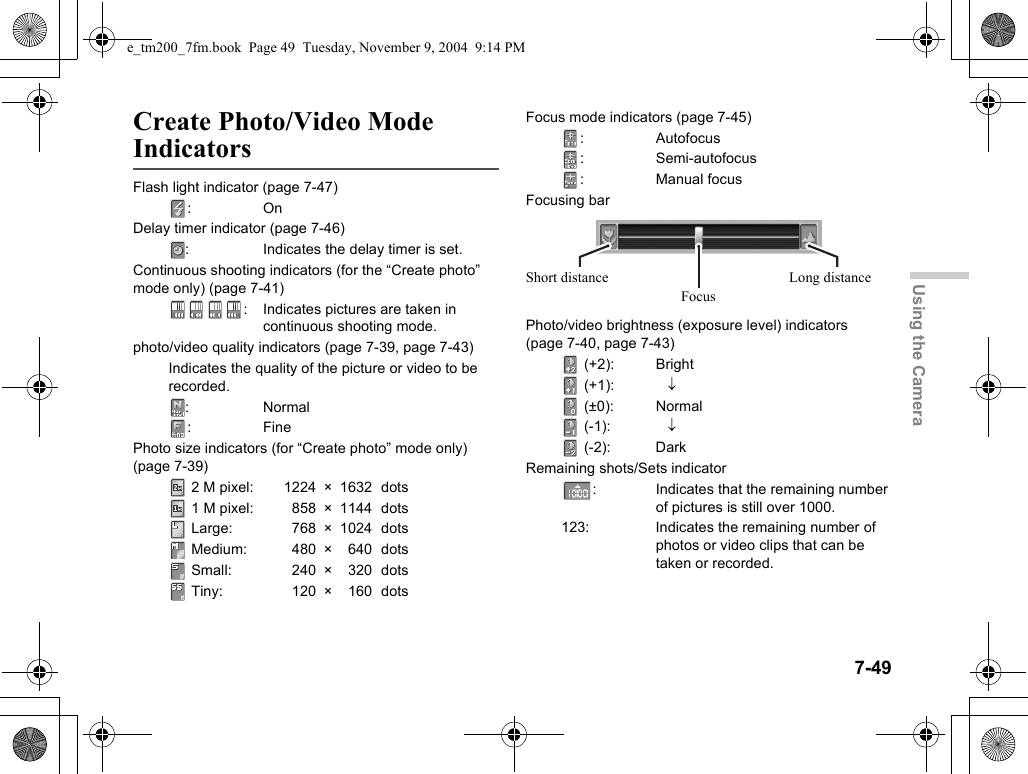 7-49Using the CameraCreate Photo/Video Mode IndicatorsFlash light indicator (page 7-47):OnDelay timer indicator (page 7-46): Indicates the delay timer is set.Continuous shooting indicators (for the “Create photo” mode only) (page 7-41): Indicates pictures are taken in continuous shooting mode.photo/video quality indicators (page 7-39, page 7-43)Indicates the quality of the picture or video to be recorded.: Normal:FinePhoto size indicators (for “Create photo” mode only) (page 7-39) 2 M pixel: 1224 × 1632 dots 1 M pixel: 858 × 1144  dots Large: 768 × 1024  dots Medium: 480 × 640 dots Small:  240 × 320  dots Tiny:  120 × 160 dotsFocus mode indicators (page 7-45): Autofocus: Semi-autofocus: Manual focusFocusing barPhoto/video brightness (exposure level) indicators (page 7-40, page 7-43) (+2): Bright (+1): ↓ (±0): Normal (-1): ↓ (-2): DarkRemaining shots/Sets indicator: Indicates that the remaining number of pictures is still over 1000.123: Indicates the remaining number of photos or video clips that can be taken or recorded.Short distanceFocusLong distancee_tm200_7fm.book  Page 49  Tuesday, November 9, 2004  9:14 PM