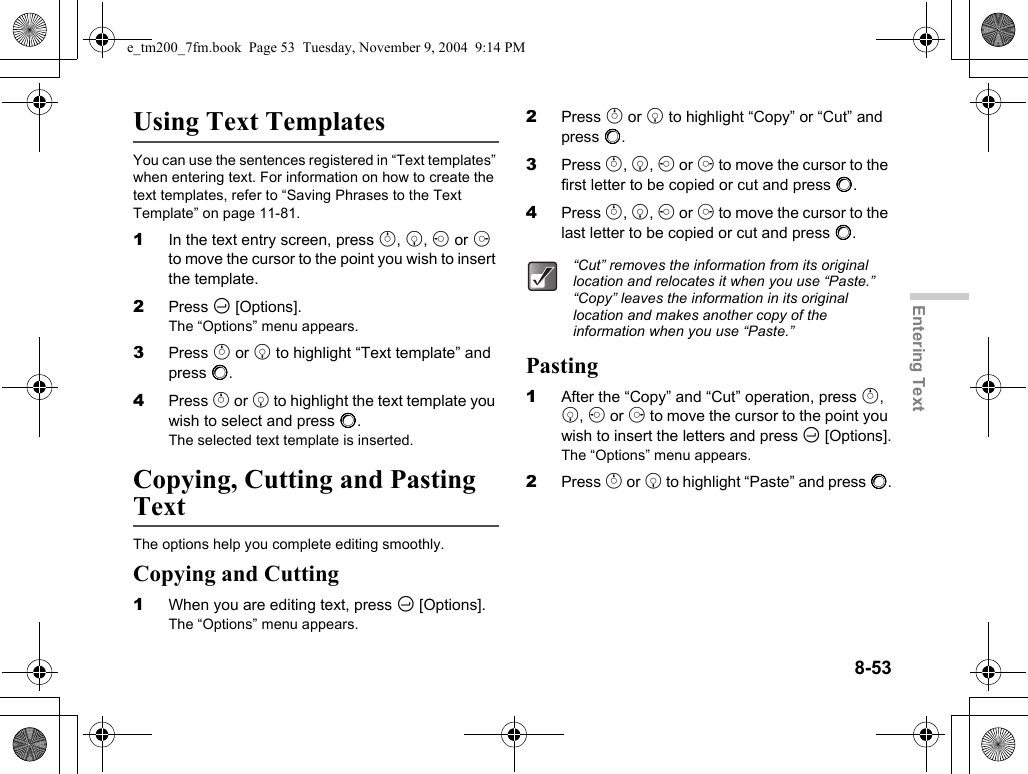 8-53Entering TextUsing Text TemplatesYou can use the sentences registered in “Text templates” when entering text. For information on how to create the text templates, refer to “Saving Phrases to the Text Template” on page 11-81.1In the text entry screen, press a, b, c or d to move the cursor to the point you wish to insert the template.2Press C [Options].The “Options” menu appears.3Press a or b to highlight “Text template” and press B.4Press a or b to highlight the text template you wish to select and press B.The selected text template is inserted.Copying, Cutting and Pasting TextThe options help you complete editing smoothly.Copying and Cutting1When you are editing text, press C [Options].The “Options” menu appears.2Press a or b to highlight “Copy” or “Cut” and press B.3Press a, b, c or d to move the cursor to the first letter to be copied or cut and press B.4Press a, b, c or d to move the cursor to the last letter to be copied or cut and press B.Pasting1After the “Copy” and “Cut” operation, press a, b, c or d to move the cursor to the point you wish to insert the letters and press C [Options].The “Options” menu appears.2Press a or b to highlight “Paste” and press B.“Cut” removes the information from its original location and relocates it when you use “Paste.” “Copy” leaves the information in its original location and makes another copy of the information when you use “Paste.”e_tm200_7fm.book  Page 53  Tuesday, November 9, 2004  9:14 PM