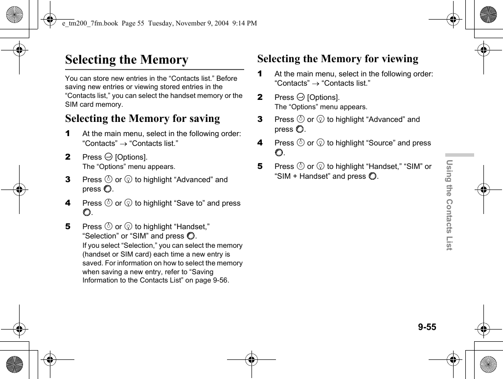 9-55Using the Contacts ListSelecting the MemoryYou can store new entries in the “Contacts list.” Before saving new entries or viewing stored entries in the “Contacts list,” you can select the handset memory or the SIM card memory.Selecting the Memory for saving1At the main menu, select in the following order: “Contacts” → “Contacts list.”2Press C [Options].The “Options” menu appears.3Press a or b to highlight “Advanced” and press B.4Press a or b to highlight “Save to” and press B.5Press a or b to highlight “Handset,” “Selection” or “SIM” and press B.If you select “Selection,” you can select the memory (handset or SIM card) each time a new entry is saved. For information on how to select the memory when saving a new entry, refer to “Saving Information to the Contacts List” on page 9-56.Selecting the Memory for viewing1At the main menu, select in the following order: “Contacts” → “Contacts list.”2Press C [Options].The “Options” menu appears.3Press a or b to highlight “Advanced” and press B.4Press a or b to highlight “Source” and press B.5Press a or b to highlight “Handset,” “SIM” or “SIM + Handset” and press B.e_tm200_7fm.book  Page 55  Tuesday, November 9, 2004  9:14 PM