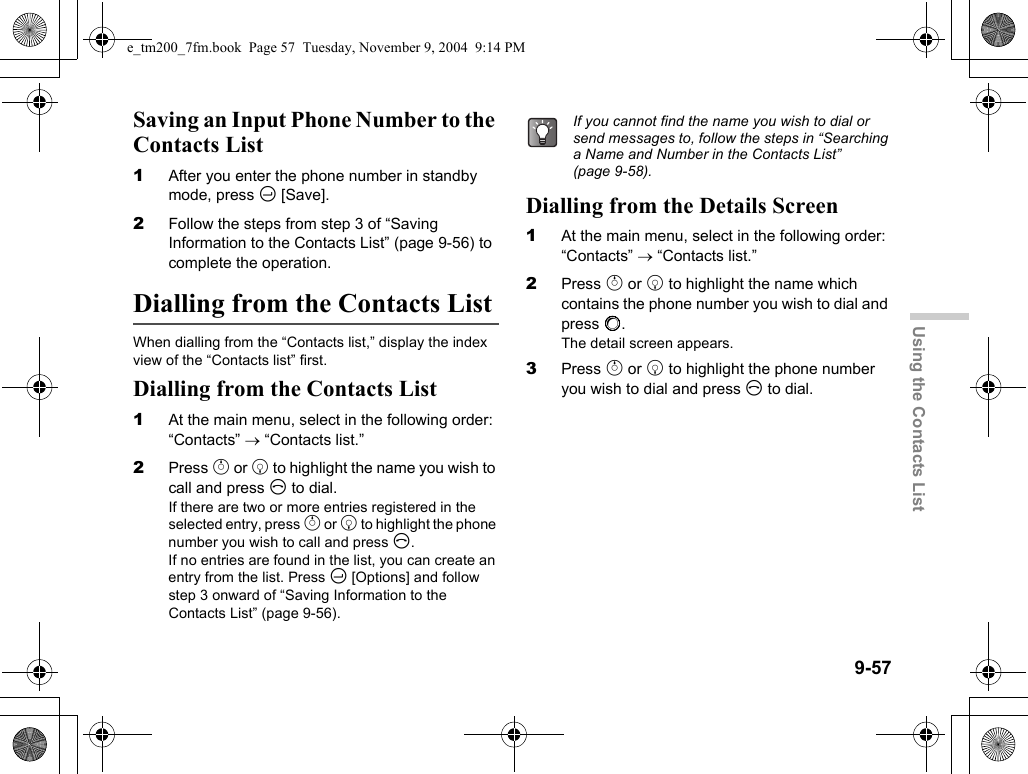 9-57Using the Contacts ListSaving an Input Phone Number to the Contacts List1After you enter the phone number in standby mode, press C [Save].2Follow the steps from step 3 of “Saving Information to the Contacts List” (page 9-56) to complete the operation.Dialling from the Contacts ListWhen dialling from the “Contacts list,” display the index view of the “Contacts list” first.Dialling from the Contacts List1At the main menu, select in the following order: “Contacts” → “Contacts list.”2Press a or b to highlight the name you wish to call and press D to dial.If there are two or more entries registered in the selected entry, press a or b to highlight the phone number you wish to call and press D.If no entries are found in the list, you can create an entry from the list. Press C [Options] and follow step 3 onward of “Saving Information to the Contacts List” (page 9-56).Dialling from the Details Screen1At the main menu, select in the following order: “Contacts” → “Contacts list.”2Press a or b to highlight the name which contains the phone number you wish to dial and press B.The detail screen appears.3Press a or b to highlight the phone number you wish to dial and press D to dial.If you cannot find the name you wish to dial or send messages to, follow the steps in “Searching a Name and Number in the Contacts List” (page 9-58).e_tm200_7fm.book  Page 57  Tuesday, November 9, 2004  9:14 PM