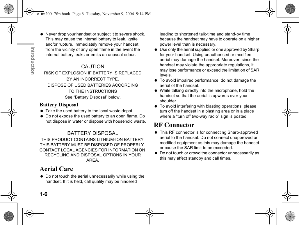 1-6Introduction Never drop your handset or subject it to severe shock. This may cause the internal battery to leak, ignite and/or rupture. Immediately remove your handset from the vicinity of any open flame in the event the internal battery leaks or emits an unusual odour.CAUTIONRISK OF EXPLOSION IF BATTERY IS REPLACEDBY AN INCORRECT TYPE.DISPOSE OF USED BATTERIES ACCORDINGTO THE INSTRUCTIONSSee “Battery Disposal” below.Battery Disposal Take the used battery to the local waste depot. Do not expose the used battery to an open flame. Do not dispose in water or dispose with household waste.BATTERY DISPOSALTHIS PRODUCT CONTAINS LITHIUM-ION BATTERY. THIS BATTERY MUST BE DISPOSED OF PROPERLY. CONTACT LOCAL AGENCIES FOR INFORMATION ON RECYCLING AND DISPOSAL OPTIONS IN YOUR AREA.Aerial Care Do not touch the aerial unnecessarily while using the handset. If it is held, call quality may be hindered leading to shortened talk-time and stand-by time because the handset may have to operate on a higher power level than is necessary. Use only the aerial supplied or one approved by Sharp for your handset. Using unauthorised or modified aerial may damage the handset. Moreover, since the handset may violate the appropriate regulations, it may lose performance or exceed the limitation of SAR levels. To avoid impaired performance, do not damage the aerial of the handset. While talking directly into the microphone, hold the handset so that the aerial is upwards over your shoulder. To avoid interfering with blasting operations, please turn off the handset in a blasting area or in a place where a “turn off two-way radio” sign is posted.RF Connector This RF connector is for connecting Sharp-approved aerial to the handset. Do not connect unapproved or modified equipment as this may damage the handset or cause the SAR limit to be exceeded. Do not touch or crowd the connector unnecessarily as this may affect standby and call times.e_tm200_7fm.book  Page 6  Tuesday, November 9, 2004  9:14 PM