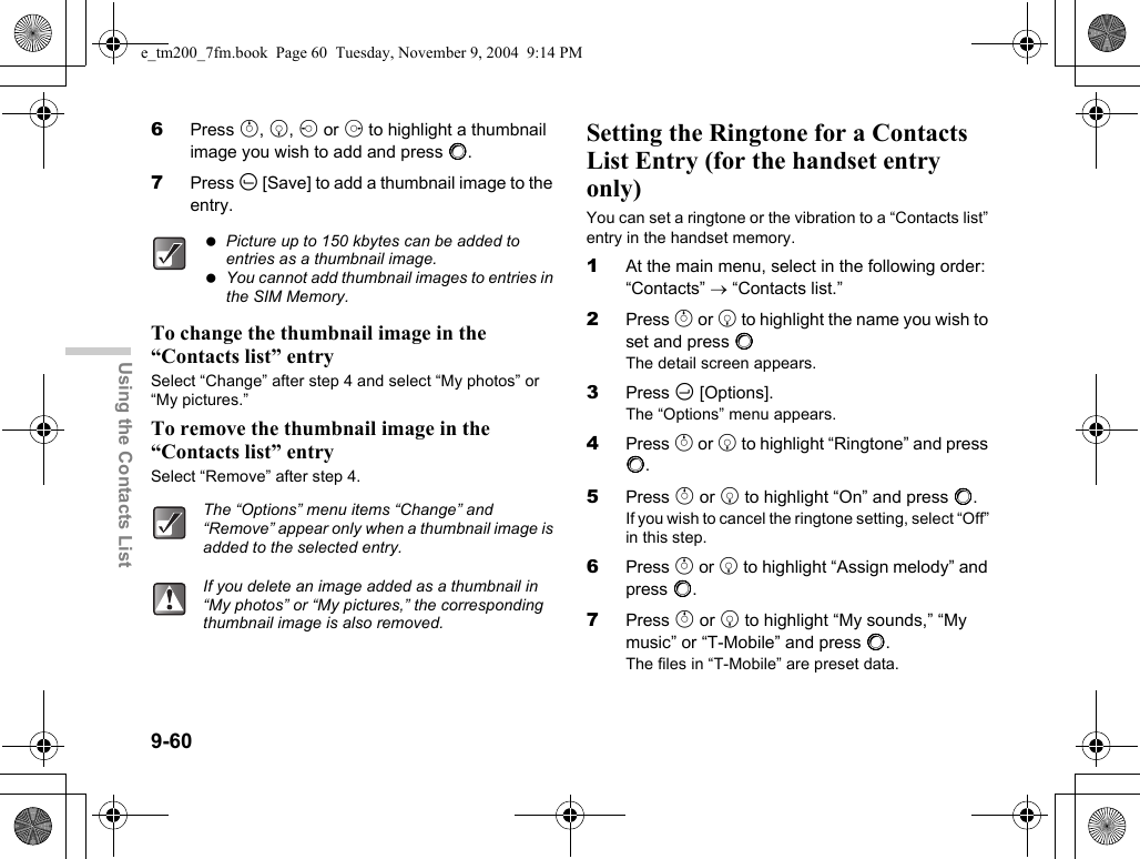 9-60Using the Contacts List6Press a, b, c or d to highlight a thumbnail image you wish to add and press B.7Press A [Save] to add a thumbnail image to the entry.To change the thumbnail image in the “Contacts list” entrySelect “Change” after step 4 and select “My photos” or “My pictures.”To remove the thumbnail image in the “Contacts list” entrySelect “Remove” after step 4.Setting the Ringtone for a Contacts List Entry (for the handset entry only)You can set a ringtone or the vibration to a “Contacts list” entry in the handset memory.1At the main menu, select in the following order: “Contacts” → “Contacts list.”2Press a or b to highlight the name you wish to set and press BThe detail screen appears.3Press C [Options].The “Options” menu appears.4Press a or b to highlight “Ringtone” and press B.5Press a or b to highlight “On” and press B.If you wish to cancel the ringtone setting, select “Off” in this step.6Press a or b to highlight “Assign melody” and press B.7Press a or b to highlight “My sounds,” “My music” or “T-Mobile” and press B.The files in “T-Mobile” are preset data. Picture up to 150 kbytes can be added to entries as a thumbnail image. You cannot add thumbnail images to entries in the SIM Memory.The “Options” menu items “Change” and “Remove” appear only when a thumbnail image is added to the selected entry.If you delete an image added as a thumbnail in “My photos” or “My pictures,” the corresponding thumbnail image is also removed.e_tm200_7fm.book  Page 60  Tuesday, November 9, 2004  9:14 PM