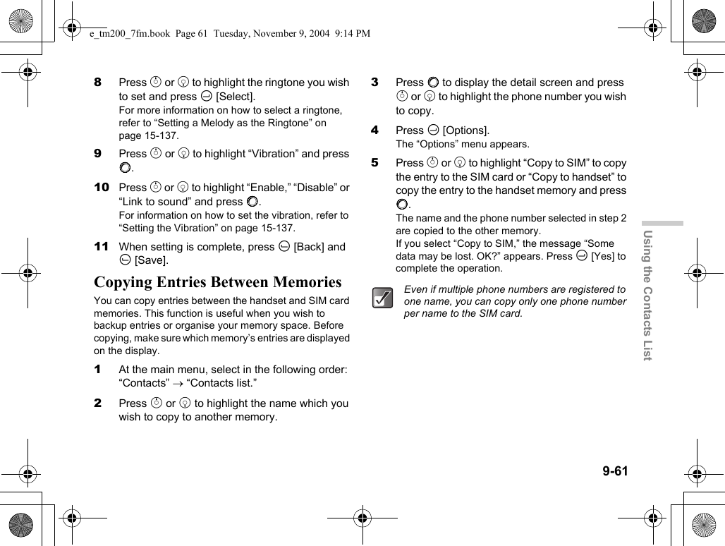 9-61Using the Contacts List8Press a or b to highlight the ringtone you wish to set and press C [Select].For more information on how to select a ringtone, refer to “Setting a Melody as the Ringtone” on page 15-137.9Press a or b to highlight “Vibration” and press B.10 Press a or b to highlight “Enable,” “Disable” or “Link to sound” and press B.For information on how to set the vibration, refer to “Setting the Vibration” on page 15-137.11 When setting is complete, press A [Back] and A [Save].Copying Entries Between MemoriesYou can copy entries between the handset and SIM card memories. This function is useful when you wish to backup entries or organise your memory space. Before copying, make sure which memory’s entries are displayed on the display.1At the main menu, select in the following order: “Contacts” → “Contacts list.”2Press a or b to highlight the name which you wish to copy to another memory.3Press B to display the detail screen and press a or b to highlight the phone number you wish to copy.4Press C [Options].The “Options” menu appears.5Press a or b to highlight “Copy to SIM” to copy the entry to the SIM card or “Copy to handset” to copy the entry to the handset memory and press B.The name and the phone number selected in step 2 are copied to the other memory.If you select “Copy to SIM,” the message “Some data may be lost. OK?” appears. Press C [Yes] to complete the operation.Even if multiple phone numbers are registered to one name, you can copy only one phone number per name to the SIM card.e_tm200_7fm.book  Page 61  Tuesday, November 9, 2004  9:14 PM