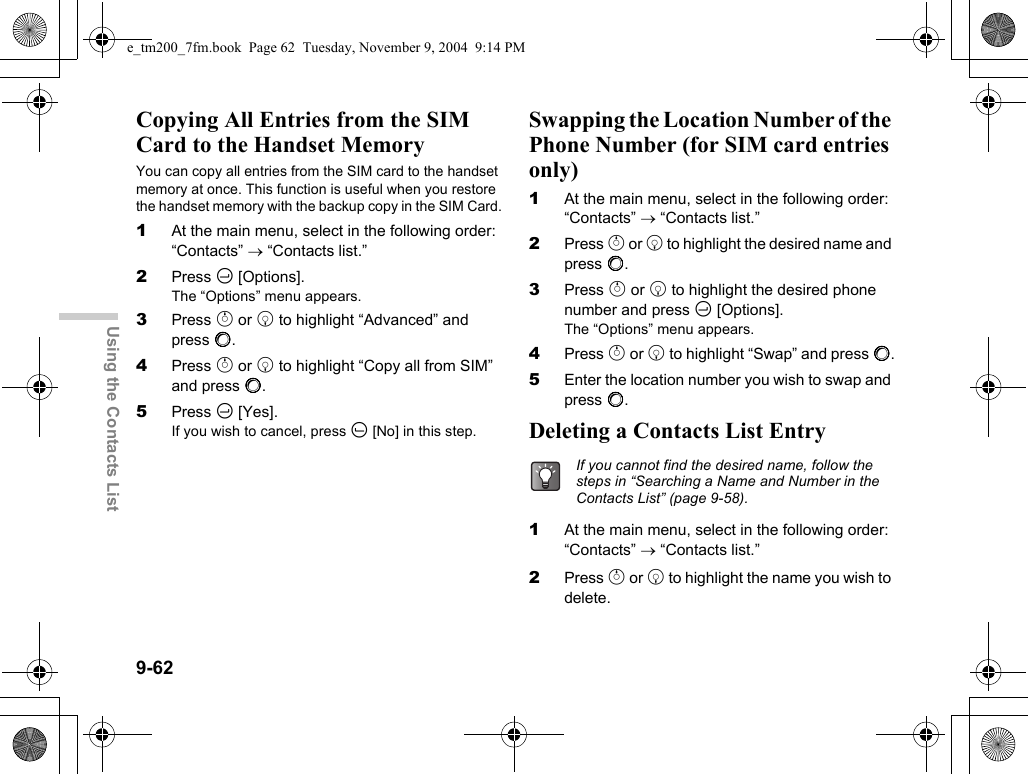 9-62Using the Contacts ListCopying All Entries from the SIM Card to the Handset MemoryYou can copy all entries from the SIM card to the handset memory at once. This function is useful when you restore the handset memory with the backup copy in the SIM Card.1At the main menu, select in the following order: “Contacts” → “Contacts list.”2Press C [Options].The “Options” menu appears.3Press a or b to highlight “Advanced” and press B.4Press a or b to highlight “Copy all from SIM” and press B.5Press C [Yes].If you wish to cancel, press A [No] in this step.Swapping the Location Number of the Phone Number (for SIM card entries only)1At the main menu, select in the following order: “Contacts” → “Contacts list.”2Press a or b to highlight the desired name and press B.3Press a or b to highlight the desired phone number and press C [Options].The “Options” menu appears.4Press a or b to highlight “Swap” and press B.5Enter the location number you wish to swap and press B.Deleting a Contacts List Entry1At the main menu, select in the following order: “Contacts” → “Contacts list.”2Press a or b to highlight the name you wish to delete.If you cannot find the desired name, follow the steps in “Searching a Name and Number in the Contacts List” (page 9-58).e_tm200_7fm.book  Page 62  Tuesday, November 9, 2004  9:14 PM