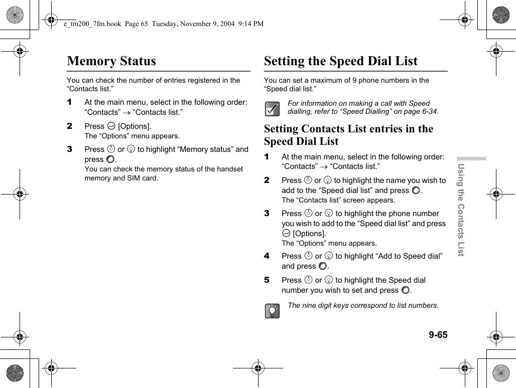 9-65Using the Contacts ListMemory StatusYou can check the number of entries registered in the “Contacts list.”1At the main menu, select in the following order: “Contacts” → “Contacts list.”2Press C [Options].The “Options” menu appears.3Press a or b to highlight “Memory status” and press B.You can check the memory status of the handset memory and SIM card.Setting the Speed Dial ListYou can set a maximum of 9 phone numbers in the “Speed dial list.”Setting Contacts List entries in the Speed Dial List1At the main menu, select in the following order: “Contacts” → “Contacts list.”2Press a or b to highlight the name you wish to add to the “Speed dial list” and press B.The “Contacts list” screen appears.3Press a or b to highlight the phone number you wish to add to the “Speed dial list” and press C [Options].The “Options” menu appears.4Press a or b to highlight “Add to Speed dial” and press B.5Press a or b to highlight the Speed dial number you wish to set and press B.For information on making a call with Speed dialling, refer to “Speed Dialling” on page 6-34.The nine digit keys correspond to list numbers.e_tm200_7fm.book  Page 65  Tuesday, November 9, 2004  9:14 PM