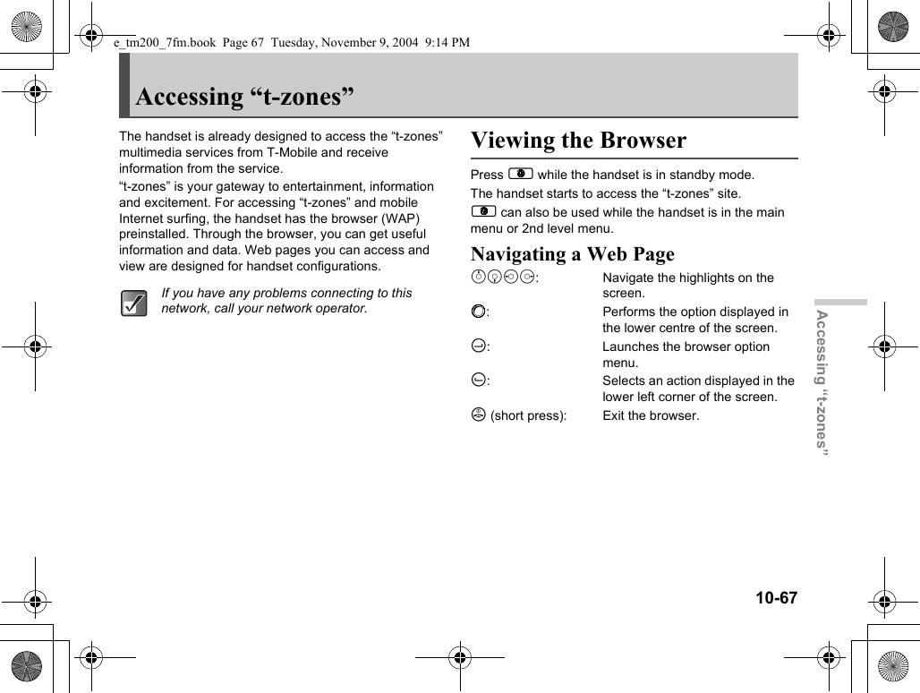 10-67Accessing “t-zones”Accessing “t-zones”The handset is already designed to access the “t-zones” multimedia services from T-Mobile and receive information from the service.“t-zones” is your gateway to entertainment, information and excitement. For accessing “t-zones” and mobile Internet surfing, the handset has the browser (WAP) preinstalled. Through the browser, you can get useful information and data. Web pages you can access and view are designed for handset configurations.Viewing the BrowserPress E while the handset is in standby mode.The handset starts to access the “t-zones” site.E can also be used while the handset is in the main menu or 2nd level menu.Navigating a Web Pageabcd:  Navigate the highlights on the screen.B:  Performs the option displayed in the lower centre of the screen.C:  Launches the browser option menu.A:  Selects an action displayed in the lower left corner of the screen.F (short press):  Exit the browser.If you have any problems connecting to this network, call your network operator.e_tm200_7fm.book  Page 67  Tuesday, November 9, 2004  9:14 PM