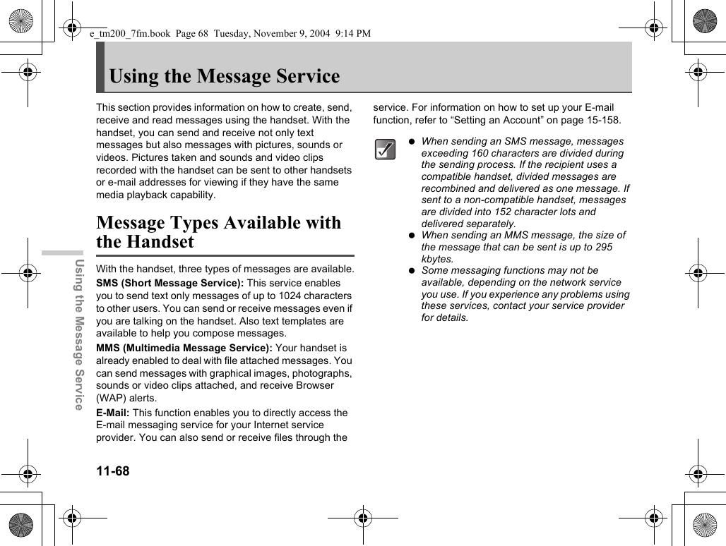 11-68Using the Message ServiceUsing the Message ServiceThis section provides information on how to create, send, receive and read messages using the handset. With the handset, you can send and receive not only text messages but also messages with pictures, sounds or videos. Pictures taken and sounds and video clips recorded with the handset can be sent to other handsets or e-mail addresses for viewing if they have the same media playback capability.Message Types Available with the HandsetWith the handset, three types of messages are available.SMS (Short Message Service): This service enables you to send text only messages of up to 1024 characters to other users. You can send or receive messages even if you are talking on the handset. Also text templates are available to help you compose messages.MMS (Multimedia Message Service): Your handset is already enabled to deal with file attached messages. You can send messages with graphical images, photographs, sounds or video clips attached, and receive Browser (WAP) alerts.E-Mail: This function enables you to directly access the E-mail messaging service for your Internet service provider. You can also send or receive files through the service. For information on how to set up your E-mail function, refer to “Setting an Account” on page 15-158. When sending an SMS message, messages exceeding 160 characters are divided during the sending process. If the recipient uses a compatible handset, divided messages are recombined and delivered as one message. If sent to a non-compatible handset, messages are divided into 152 character lots and delivered separately. When sending an MMS message, the size of the message that can be sent is up to 295 kbytes. Some messaging functions may not be available, depending on the network service you use. If you experience any problems using these services, contact your service provider for details.e_tm200_7fm.book  Page 68  Tuesday, November 9, 2004  9:14 PM