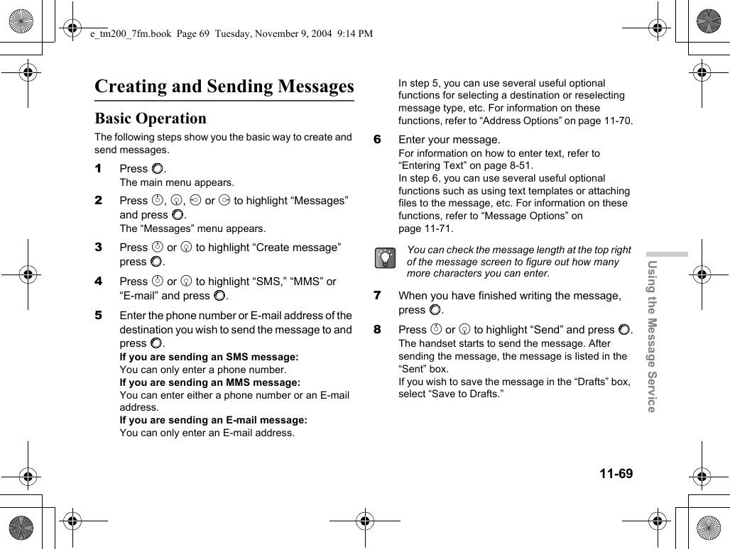 11-69Using the Message ServiceCreating and Sending MessagesBasic OperationThe following steps show you the basic way to create and send messages.1Press B.The main menu appears.2Press a, b, c or d to highlight “Messages” and press B.The “Messages” menu appears.3Press a or b to highlight “Create message” press B.4Press a or b to highlight “SMS,” “MMS” or “E-mail” and press B.5Enter the phone number or E-mail address of the destination you wish to send the message to and press B.If you are sending an SMS message:You can only enter a phone number.If you are sending an MMS message:You can enter either a phone number or an E-mail address.If you are sending an E-mail message:You can only enter an E-mail address.In step 5, you can use several useful optional functions for selecting a destination or reselecting message type, etc. For information on these functions, refer to “Address Options” on page 11-70.6Enter your message.For information on how to enter text, refer to “Entering Text” on page 8-51.In step 6, you can use several useful optional functions such as using text templates or attaching files to the message, etc. For information on these functions, refer to “Message Options” on page 11-71.7When you have finished writing the message, press B.8Press a or b to highlight “Send” and press B.The handset starts to send the message. After sending the message, the message is listed in the “Sent” box.If you wish to save the message in the “Drafts” box, select “Save to Drafts.”You can check the message length at the top right of the message screen to figure out how many more characters you can enter.e_tm200_7fm.book  Page 69  Tuesday, November 9, 2004  9:14 PM