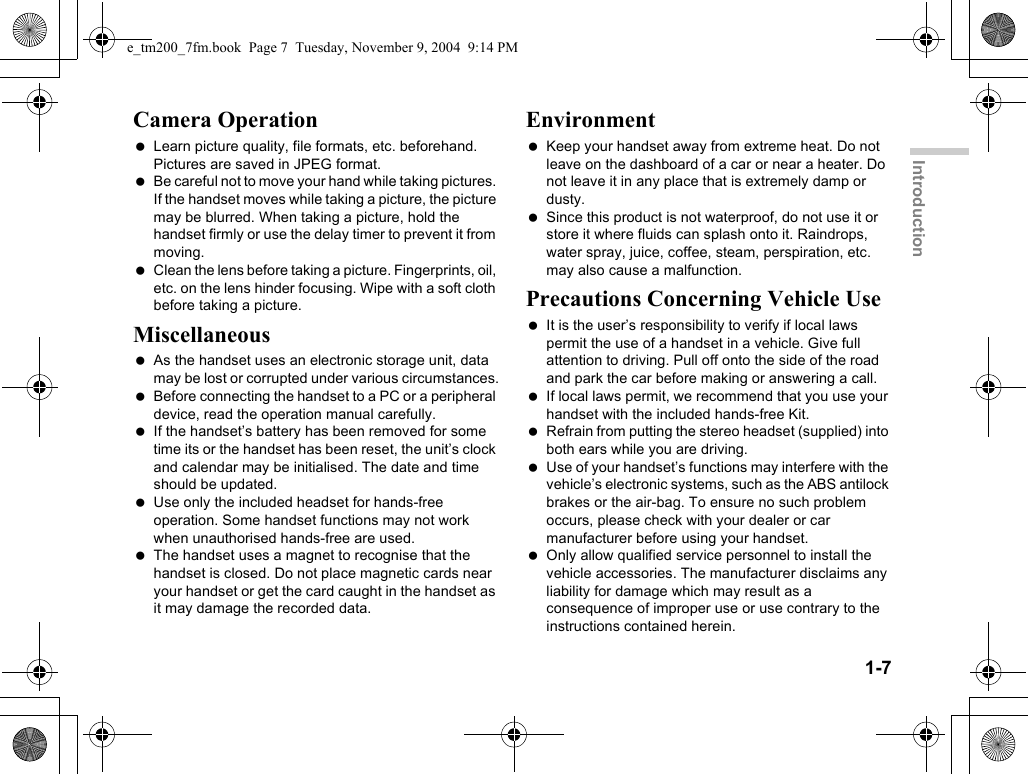 1-7IntroductionCamera Operation Learn picture quality, file formats, etc. beforehand. Pictures are saved in JPEG format. Be careful not to move your hand while taking pictures. If the handset moves while taking a picture, the picture may be blurred. When taking a picture, hold the handset firmly or use the delay timer to prevent it from moving. Clean the lens before taking a picture. Fingerprints, oil, etc. on the lens hinder focusing. Wipe with a soft cloth before taking a picture.Miscellaneous As the handset uses an electronic storage unit, data may be lost or corrupted under various circumstances. Before connecting the handset to a PC or a peripheral device, read the operation manual carefully. If the handset’s battery has been removed for some time its or the handset has been reset, the unit’s clock and calendar may be initialised. The date and time should be updated. Use only the included headset for hands-free operation. Some handset functions may not work when unauthorised hands-free are used. The handset uses a magnet to recognise that the handset is closed. Do not place magnetic cards near your handset or get the card caught in the handset as it may damage the recorded data.Environment Keep your handset away from extreme heat. Do not leave on the dashboard of a car or near a heater. Do not leave it in any place that is extremely damp or dusty. Since this product is not waterproof, do not use it or store it where fluids can splash onto it. Raindrops, water spray, juice, coffee, steam, perspiration, etc. may also cause a malfunction.Precautions Concerning Vehicle Use It is the user’s responsibility to verify if local laws permit the use of a handset in a vehicle. Give full attention to driving. Pull off onto the side of the road and park the car before making or answering a call. If local laws permit, we recommend that you use your handset with the included hands-free Kit. Refrain from putting the stereo headset (supplied) into both ears while you are driving. Use of your handset’s functions may interfere with the vehicle’s electronic systems, such as the ABS antilock brakes or the air-bag. To ensure no such problem occurs, please check with your dealer or car manufacturer before using your handset. Only allow qualified service personnel to install the vehicle accessories. The manufacturer disclaims any liability for damage which may result as a consequence of improper use or use contrary to the instructions contained herein.e_tm200_7fm.book  Page 7  Tuesday, November 9, 2004  9:14 PM