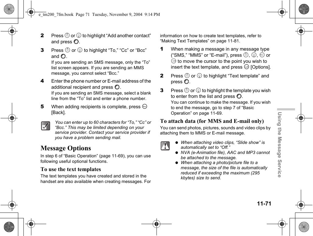 11-71Using the Message Service2Press a or b to highlight “Add another contact” and press B.3Press a or b to highlight “To,” “Cc” or “Bcc” and B.If you are sending an SMS message, only the “To” list screen appears. If you are sending an MMS message, you cannot select “Bcc.”4Enter the phone number or E-mail address of the additional recipient and press B.If you are sending an SMS message, select a blank line from the “To” list and enter a phone number.5When adding recipients is complete, press A [Back].Message OptionsIn step 6 of “Basic Operation” (page 11-69), you can use following useful optional functions.To use the text templatesThe text templates you have created and stored in the handset are also available when creating messages. For information on how to create text templates, refer to “Making Text Templates” on page 11-81.1When making a message in any message type (“SMS,” “MMS” or “E-mail”), press a, b, c or d to move the cursor to the point you wish to insert the text template, and press C [Options].2Press a or b to highlight “Text template” and press B.3Press a or b to highlight the template you wish to enter from the list and press B.You can continue to make the message. If you wish to end the message, go to step 7 of “Basic Operation” on page 11-69.To attach data (for MMS and E-mail only)You can send photos, pictures, sounds and video clips by attaching them to MMS or E-mail message.You can enter up to 60 characters for “To,” “Cc” or “Bcc.” This may be limited depending on your service provider. Contact your service provider if you have a problem sending mail. When attaching video clips, “Slide show” is automatically set to “Off.” NVA (e-Animation file), AAC and MP3 cannot be attached to the message. When attaching a photo/picture file to a message, the size of the file is automatically reduced if exceeding the maximum (295 kbytes) size to send. e_tm200_7fm.book  Page 71  Tuesday, November 9, 2004  9:14 PM