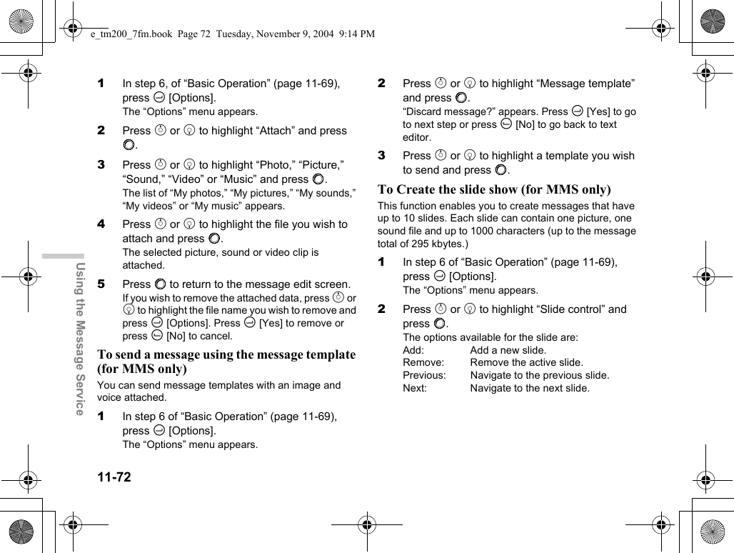 11-72Using the Message Service1In step 6, of “Basic Operation” (page 11-69), press C [Options].The “Options” menu appears.2Press a or b to highlight “Attach” and press B.3Press a or b to highlight “Photo,” “Picture,” “Sound,” “Video” or “Music” and press B.The list of “My photos,” “My pictures,” “My sounds,” “My videos” or “My music” appears.4Press a or b to highlight the file you wish to attach and press B.The selected picture, sound or video clip is attached. 5Press B to return to the message edit screen.If you wish to remove the attached data, press a or b to highlight the file name you wish to remove and press C [Options]. Press C [Yes] to remove or press A [No] to cancel.To send a message using the message template (for MMS only)You can send message templates with an image and voice attached.1In step 6 of “Basic Operation” (page 11-69), press C [Options].The “Options” menu appears.2Press a or b to highlight “Message template” and press B.“Discard message?” appears. Press C [Yes] to go to next step or press A [No] to go back to text editor.3Press a or b to highlight a template you wish to send and press B.To Create the slide show (for MMS only)This function enables you to create messages that have up to 10 slides. Each slide can contain one picture, one sound file and up to 1000 characters (up to the message total of 295 kbytes.)1In step 6 of “Basic Operation” (page 11-69), press C [Options].The “Options” menu appears.2Press a or b to highlight “Slide control” and press B.The options available for the slide are:Add:  Add a new slide.Remove: Remove the active slide.Previous:  Navigate to the previous slide.Next:  Navigate to the next slide.e_tm200_7fm.book  Page 72  Tuesday, November 9, 2004  9:14 PM