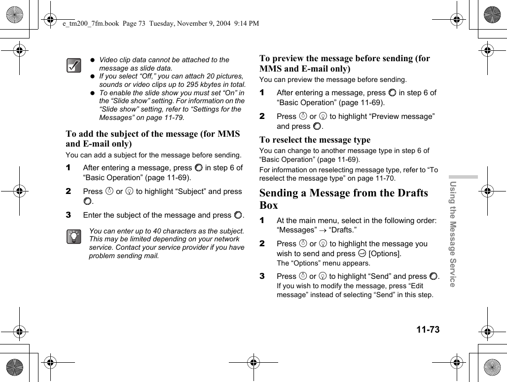 11-73Using the Message ServiceTo add the subject of the message (for MMS and E-mail only)You can add a subject for the message before sending. 1After entering a message, press B in step 6 of “Basic Operation” (page 11-69).2Press a or b to highlight “Subject” and press B.3Enter the subject of the message and press B.To preview the message before sending (for MMS and E-mail only)You can preview the message before sending.1After entering a message, press B in step 6 of “Basic Operation” (page 11-69).2Press a or b to highlight “Preview message” and press B.To reselect the message typeYou can change to another message type in step 6 of “Basic Operation” (page 11-69).For information on reselecting message type, refer to “To reselect the message type” on page 11-70.Sending a Message from the Drafts Box1At the main menu, select in the following order: “Messages” → “Drafts.”2Press a or b to highlight the message you wish to send and press C [Options].The “Options” menu appears.3Press a or b to highlight “Send” and press B.If you wish to modify the message, press “Edit message” instead of selecting “Send” in this step. Video clip data cannot be attached to the message as slide data. If you select “Off,” you can attach 20 pictures, sounds or video clips up to 295 kbytes in total. To enable the slide show you must set “On” in the “Slide show” setting. For information on the “Slide show” setting, refer to “Settings for the Messages” on page 11-79. You can enter up to 40 characters as the subject. This may be limited depending on your network service. Contact your service provider if you have problem sending mail.e_tm200_7fm.book  Page 73  Tuesday, November 9, 2004  9:14 PM