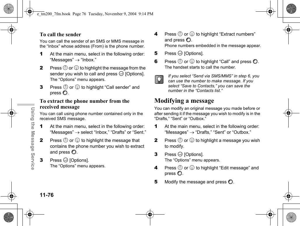 11-76Using the Message ServiceTo call the senderYou can call the sender of an SMS or MMS message in the “Inbox” whose address (From) is the phone number.1At the main menu, select in the following order: “Messages” → “Inbox.”2Press a or b to highlight the message from the sender you wish to call and press C [Options].The “Options” menu appears.3Press a or b to highlight “Call sender” and press B.To extract the phone number from the received messageYou can call using phone number contained only in the received SMS message.1At the main menu, select in the following order: “Messages” → select “Inbox,” “Drafts” or “Sent.”2Press a or b to highlight the message that contains the phone number you wish to extract and press B.3Press C [Options].The “Options” menu appears.4Press a or b to highlight “Extract numbers” and press B.Phone numbers embedded in the message appear.5Press C [Options].6Press a or b to highlight “Call” and press B.The handset starts to call the number.Modifying a messageYou can modify an original message you made before or after sending it if the message you wish to modify is in the “Drafts,” “Sent” or “Outbox.”1At the main menu, select in the following order: “Messages” → “Drafts,” “Sent” or “Outbox.”2Press a or b to highlight a message you wish to modify.3Press C [Options].The “Options” menu appears.4Press a or b to highlight “Edit message” and press B.5Modify the message and press B.If you select “Send via SMS/MMS” in step 6, you can use the number to make message. If you select “Save to Contacts,” you can save the number in the “Contacts list.”e_tm200_7fm.book  Page 76  Tuesday, November 9, 2004  9:14 PM