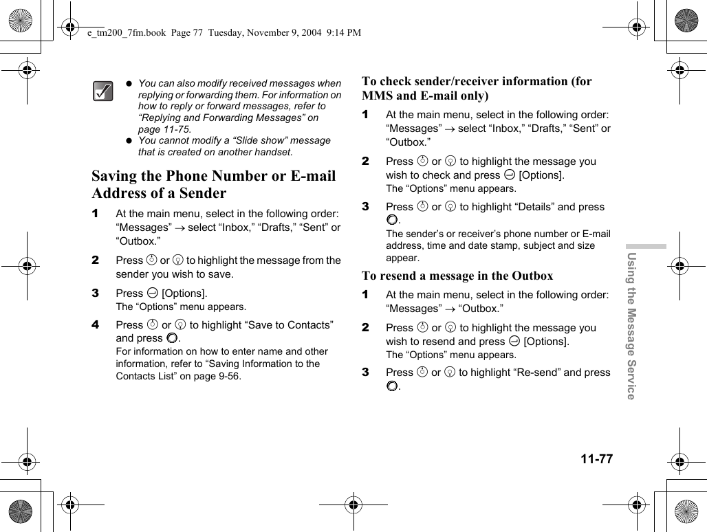 11-77Using the Message ServiceSaving the Phone Number or E-mail Address of a Sender1At the main menu, select in the following order: “Messages” → select “Inbox,” “Drafts,” “Sent” or “Outbox.”2Press a or b to highlight the message from the sender you wish to save.3Press C [Options].The “Options” menu appears.4Press a or b to highlight “Save to Contacts” and press B.For information on how to enter name and other information, refer to “Saving Information to the Contacts List” on page 9-56.To check sender/receiver information (for MMS and E-mail only)1At the main menu, select in the following order: “Messages” → select “Inbox,” “Drafts,” “Sent” or “Outbox.”2Press a or b to highlight the message you wish to check and press C [Options].The “Options” menu appears.3Press a or b to highlight “Details” and press B.The sender’s or receiver’s phone number or E-mail address, time and date stamp, subject and size appear.To resend a message in the Outbox1At the main menu, select in the following order: “Messages” → “Outbox.”2Press a or b to highlight the message you wish to resend and press C [Options].The “Options” menu appears.3Press a or b to highlight “Re-send” and press B. You can also modify received messages when replying or forwarding them. For information on how to reply or forward messages, refer to “Replying and Forwarding Messages” on page 11-75. You cannot modify a “Slide show” message that is created on another handset.e_tm200_7fm.book  Page 77  Tuesday, November 9, 2004  9:14 PM