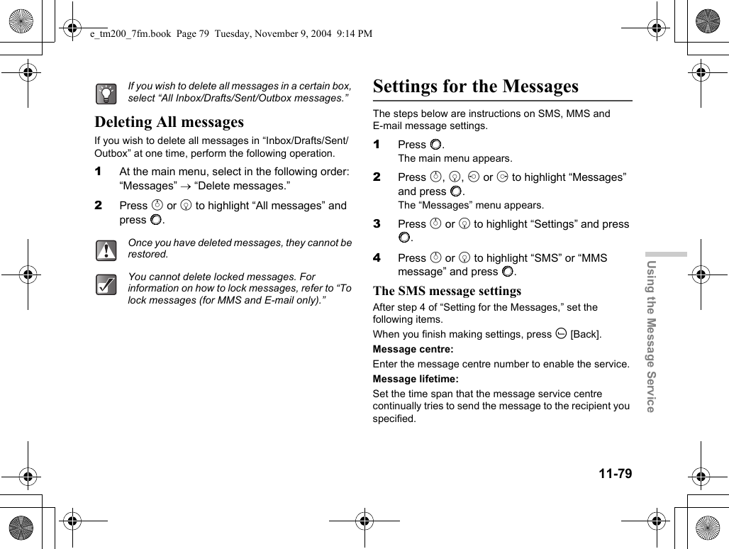 11-79Using the Message ServiceDeleting All messagesIf you wish to delete all messages in “Inbox/Drafts/Sent/Outbox” at one time, perform the following operation.1At the main menu, select in the following order: “Messages” → “Delete messages.”2Press a or b to highlight “All messages” and press B.Settings for the MessagesThe steps below are instructions on SMS, MMS and  E-mail message settings.1Press B.The main menu appears.2Press a, b, c or d to highlight “Messages” and press B.The “Messages” menu appears.3Press a or b to highlight “Settings” and press B.4Press a or b to highlight “SMS” or “MMS message” and press B.The SMS message settingsAfter step 4 of “Setting for the Messages,” set the following items.When you finish making settings, press A [Back].Message centre:Enter the message centre number to enable the service.Message lifetime:Set the time span that the message service centre continually tries to send the message to the recipient you specified.If you wish to delete all messages in a certain box, select “All Inbox/Drafts/Sent/Outbox messages.”Once you have deleted messages, they cannot be restored.You cannot delete locked messages. For information on how to lock messages, refer to “To lock messages (for MMS and E-mail only).”e_tm200_7fm.book  Page 79  Tuesday, November 9, 2004  9:14 PM