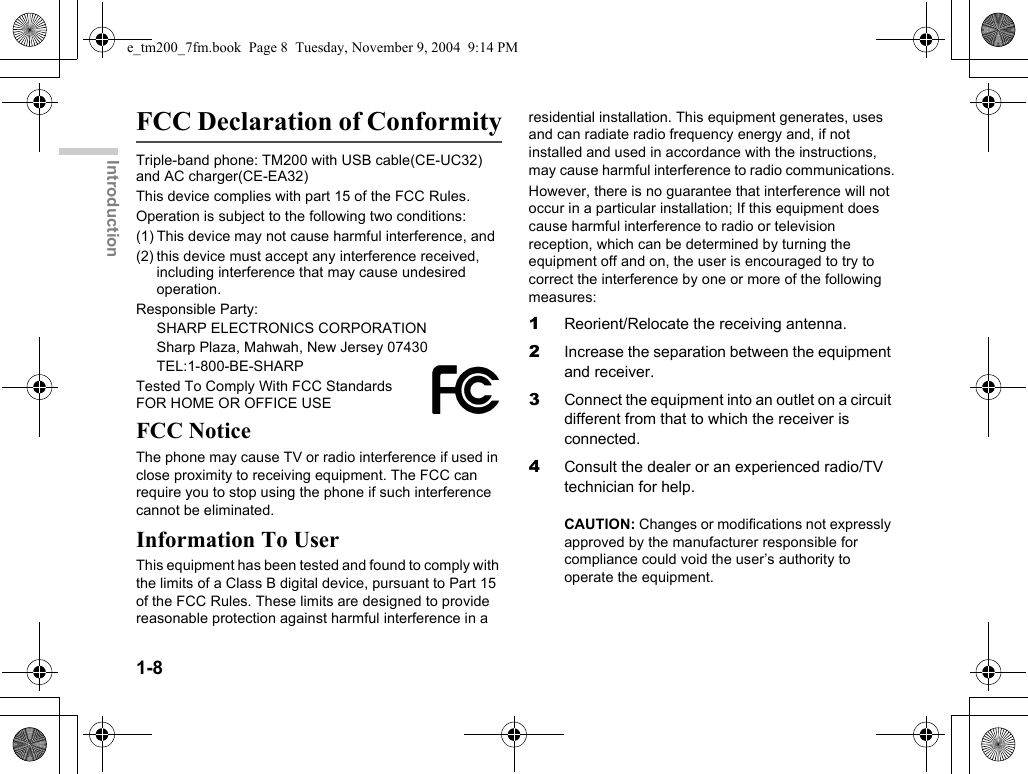 1-8IntroductionFCC Declaration of ConformityTriple-band phone: TM200 with USB cable(CE-UC32) and AC charger(CE-EA32)This device complies with part 15 of the FCC Rules. Operation is subject to the following two conditions: (1) This device may not cause harmful interference, and (2) this device must accept any interference received, including interference that may cause undesired operation.Responsible Party:SHARP ELECTRONICS CORPORATIONSharp Plaza, Mahwah, New Jersey 07430TEL:1-800-BE-SHARPTested To Comply With FCC Standards FOR HOME OR OFFICE USEFCC NoticeThe phone may cause TV or radio interference if used in close proximity to receiving equipment. The FCC can require you to stop using the phone if such interference cannot be eliminated.Information To UserThis equipment has been tested and found to comply with the limits of a Class B digital device, pursuant to Part 15 of the FCC Rules. These limits are designed to provide reasonable protection against harmful interference in a residential installation. This equipment generates, uses and can radiate radio frequency energy and, if not installed and used in accordance with the instructions, may cause harmful interference to radio communications.However, there is no guarantee that interference will not occur in a particular installation; If this equipment does cause harmful interference to radio or television reception, which can be determined by turning the equipment off and on, the user is encouraged to try to correct the interference by one or more of the following measures:1Reorient/Relocate the receiving antenna.2Increase the separation between the equipment and receiver.3Connect the equipment into an outlet on a circuit different from that to which the receiver is connected.4Consult the dealer or an experienced radio/TV technician for help.CAUTION: Changes or modifications not expressly approved by the manufacturer responsible for compliance could void the user’s authority to operate the equipment.e_tm200_7fm.book  Page 8  Tuesday, November 9, 2004  9:14 PM