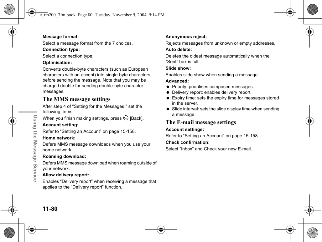 11-80Using the Message ServiceMessage format:Select a message format from the 7 choices.Connection type:Select a connection type.Optimisation:Converts double-byte characters (such as European characters with an accent) into single-byte characters before sending the message. Note that you may be charged double for sending double-byte character messages.The MMS message settingsAfter step 4 of “Setting for the Messages,” set the following items. When you finish making settings, press A [Back].Account setting:Refer to “Setting an Account” on page 15-158.Home network:Defers MMS message downloads when you use your home network.Roaming download:Defers MMS message download when roaming outside of your network.Allow delivery report:Enables “Delivery report” when receiving a message that applies to the “Delivery report” function.Anonymous reject:Rejects messages from unknown or empty addresses.Auto delete:Deletes the oldest message automatically when the “Sent” box is full.Slide show:Enables slide show when sending a message.Advanced: Priority: prioritises composed messages. Delivery report: enables delivery report. Expiry time: sets the expiry time for messages stored in the server. Slide interval: sets the slide display time when sending a message.The E-mail message settingsAccount settings:Refer to “Setting an Account” on page 15-158.Check confirmation:Select “Inbox” and Check your new E-mail.e_tm200_7fm.book  Page 80  Tuesday, November 9, 2004  9:14 PM