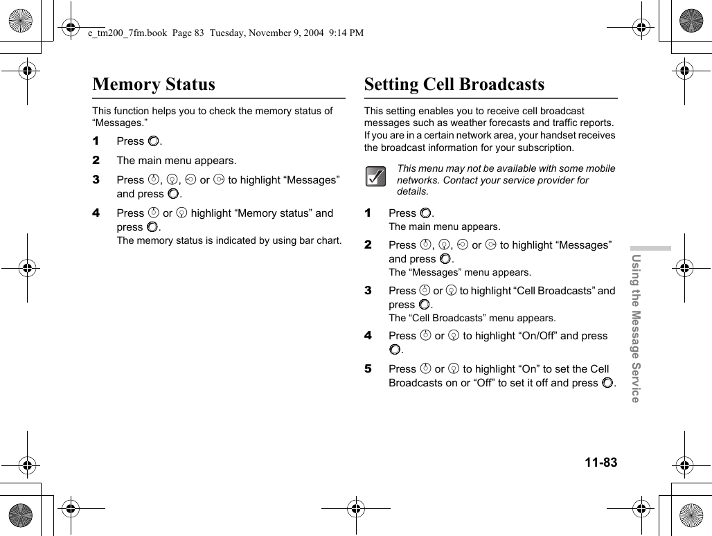 11-83Using the Message ServiceMemory StatusThis function helps you to check the memory status of “Messages.”1Press B.2The main menu appears.3Press a, b, c or d to highlight “Messages” and press B.4Press a or b highlight “Memory status” and press B.The memory status is indicated by using bar chart.Setting Cell BroadcastsThis setting enables you to receive cell broadcast messages such as weather forecasts and traffic reports. If you are in a certain network area, your handset receives the broadcast information for your subscription.1Press B.The main menu appears.2Press a, b, c or d to highlight “Messages” and press B.The “Messages” menu appears.3Press a or b to highlight “Cell Broadcasts” and press B.The “Cell Broadcasts” menu appears.4Press a or b to highlight “On/Off” and press B.5Press a or b to highlight “On” to set the Cell Broadcasts on or “Off” to set it off and press B.This menu may not be available with some mobile networks. Contact your service provider for details.e_tm200_7fm.book  Page 83  Tuesday, November 9, 2004  9:14 PM