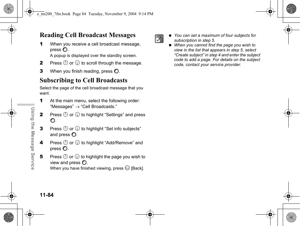 11-84Using the Message ServiceReading Cell Broadcast Messages1When you receive a cell broadcast message, press B.A popup is displayed over the standby screen.2Press a or b to scroll through the message.3When you finish reading, press B.Subscribing to Cell BroadcastsSelect the page of the cell broadcast message that you want.1At the main menu, select the following order: “Messages” → “Cell Broadcasts.”2Press a or b to highlight “Settings” and press B.3Press a or b to highlight “Set info subjects” and press B.4Press a or b to highlight “Add/Remove” and press B.5Press a or b to highlight the page you wish to view and press B.When you have finished viewing, press A [Back]. You can set a maximum of four subjects for subscription in step 5. When you cannot find the page you wish to view in the list that appears in step 5, select “Create subject” in step 4 and enter the subject code to add a page. For details on the subject code, contact your service provider.e_tm200_7fm.book  Page 84  Tuesday, November 9, 2004  9:14 PM