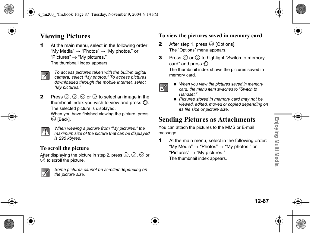12-87Enjoying Multi MediaViewing Pictures1At the main menu, select in the following order: “My Media” → “Photos” → “My photos,” or “Pictures” → “My pictures.”The thumbnail index appears.2Press a, b, c or d to select an image in the thumbnail index you wish to view and press B.The selected picture is displayed.When you have finished viewing the picture, press A [Back].To scroll the pictureAfter displaying the picture in step 2, press a, b, c or d to scroll the picture.To view the pictures saved in memory card2After step 1, press C [Options].The “Options” menu appears.3Press a or b to highlight “Switch to memory card” and press B.The thumbnail index shows the pictures saved in memory card.Sending Pictures as AttachmentsYou can attach the pictures to the MMS or E-mail message.1At the main menu, select in the following order: “My Media” → “Photos” → “My photos,” or “Pictures” → “My pictures.”The thumbnail index appears.To access pictures taken with the built-in digital camera, select “My photos.” To access pictures downloaded through the mobile Internet, select “My pictures.”When viewing a picture from “My pictures,” the maximum size of the picture that can be displayed is 295 kbytes.Some pictures cannot be scrolled depending on the picture size. When you view the pictures saved in memory card, the menu item switches to “Switch to Handset.” Pictures stored in memory card may not be viewed, edited, moved or copied depending on its file size or picture size.e_tm200_7fm.book  Page 87  Tuesday, November 9, 2004  9:14 PM